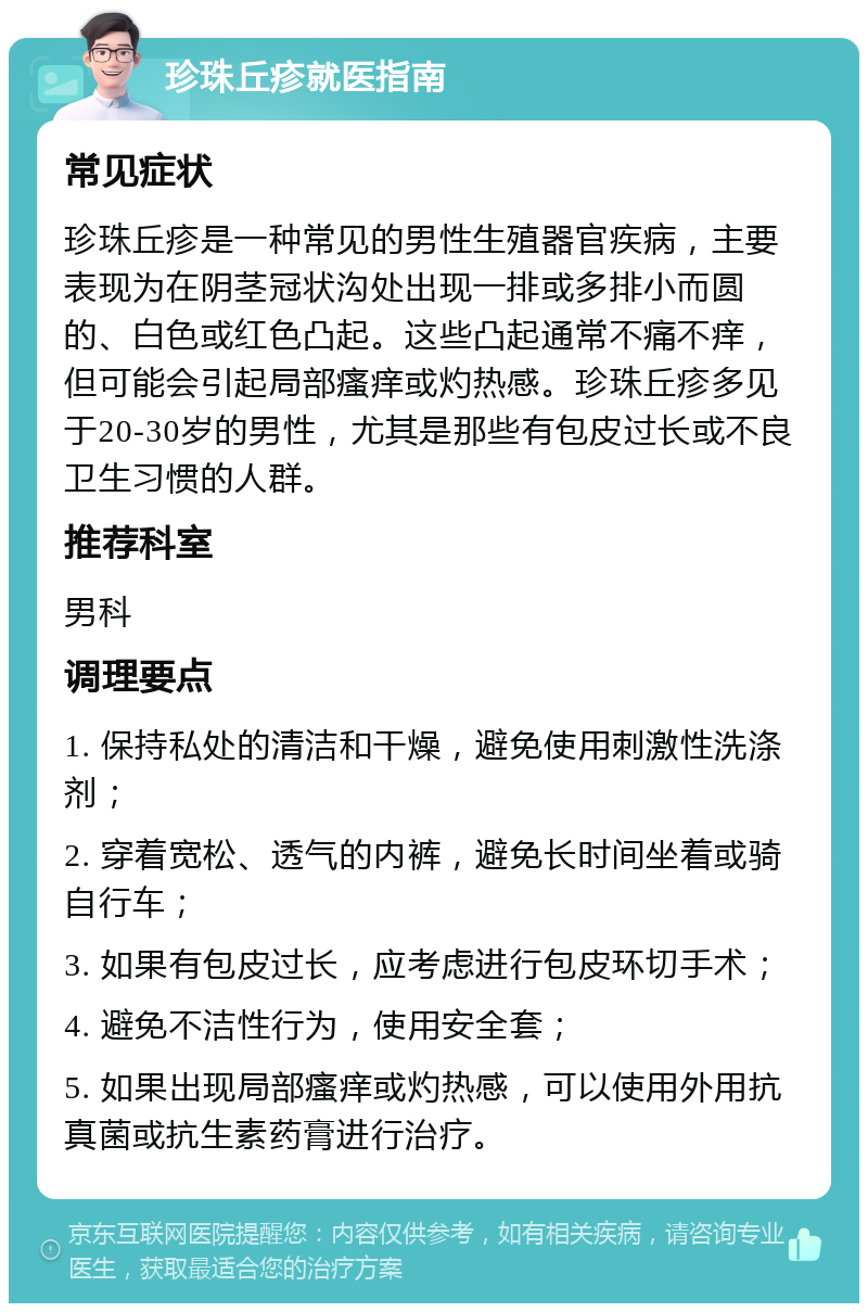 珍珠丘疹就医指南 常见症状 珍珠丘疹是一种常见的男性生殖器官疾病，主要表现为在阴茎冠状沟处出现一排或多排小而圆的、白色或红色凸起。这些凸起通常不痛不痒，但可能会引起局部瘙痒或灼热感。珍珠丘疹多见于20-30岁的男性，尤其是那些有包皮过长或不良卫生习惯的人群。 推荐科室 男科 调理要点 1. 保持私处的清洁和干燥，避免使用刺激性洗涤剂； 2. 穿着宽松、透气的内裤，避免长时间坐着或骑自行车； 3. 如果有包皮过长，应考虑进行包皮环切手术； 4. 避免不洁性行为，使用安全套； 5. 如果出现局部瘙痒或灼热感，可以使用外用抗真菌或抗生素药膏进行治疗。