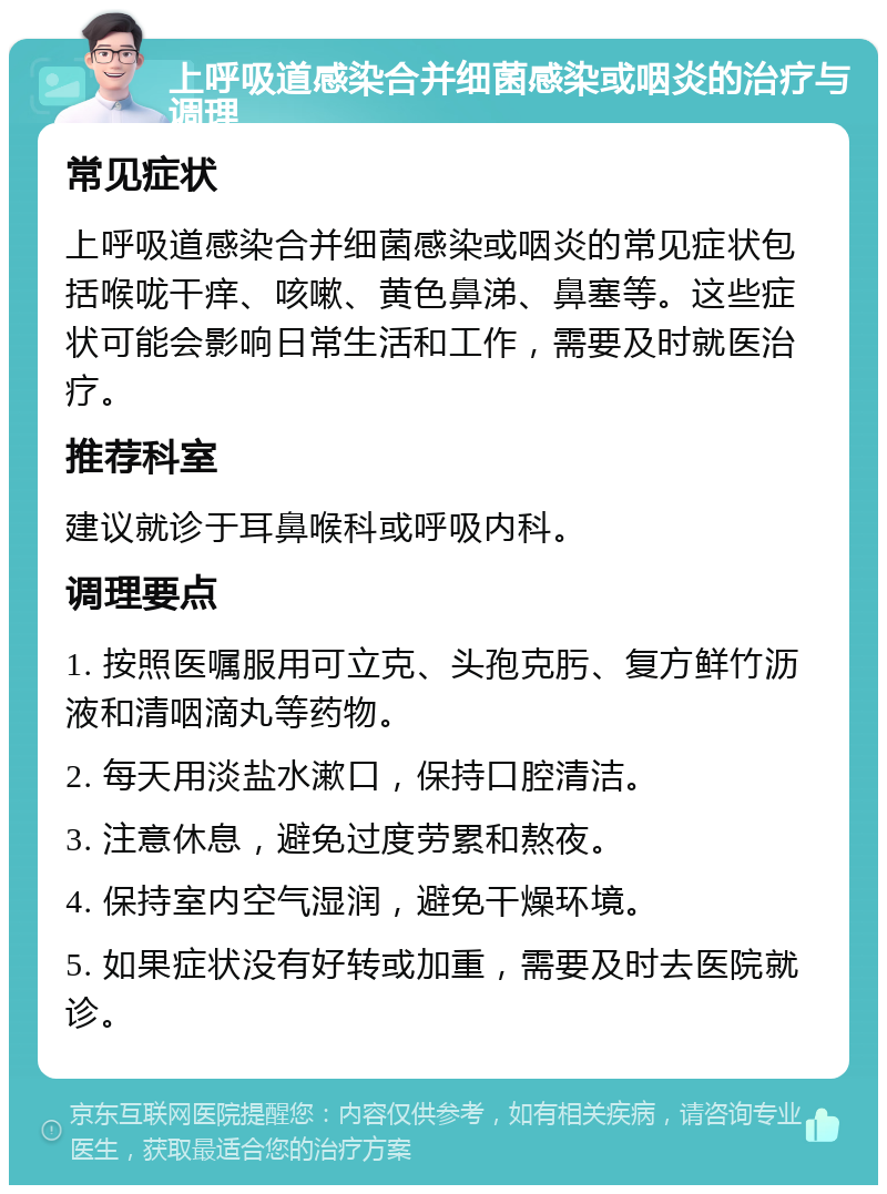 上呼吸道感染合并细菌感染或咽炎的治疗与调理 常见症状 上呼吸道感染合并细菌感染或咽炎的常见症状包括喉咙干痒、咳嗽、黄色鼻涕、鼻塞等。这些症状可能会影响日常生活和工作，需要及时就医治疗。 推荐科室 建议就诊于耳鼻喉科或呼吸内科。 调理要点 1. 按照医嘱服用可立克、头孢克肟、复方鲜竹沥液和清咽滴丸等药物。 2. 每天用淡盐水漱口，保持口腔清洁。 3. 注意休息，避免过度劳累和熬夜。 4. 保持室内空气湿润，避免干燥环境。 5. 如果症状没有好转或加重，需要及时去医院就诊。