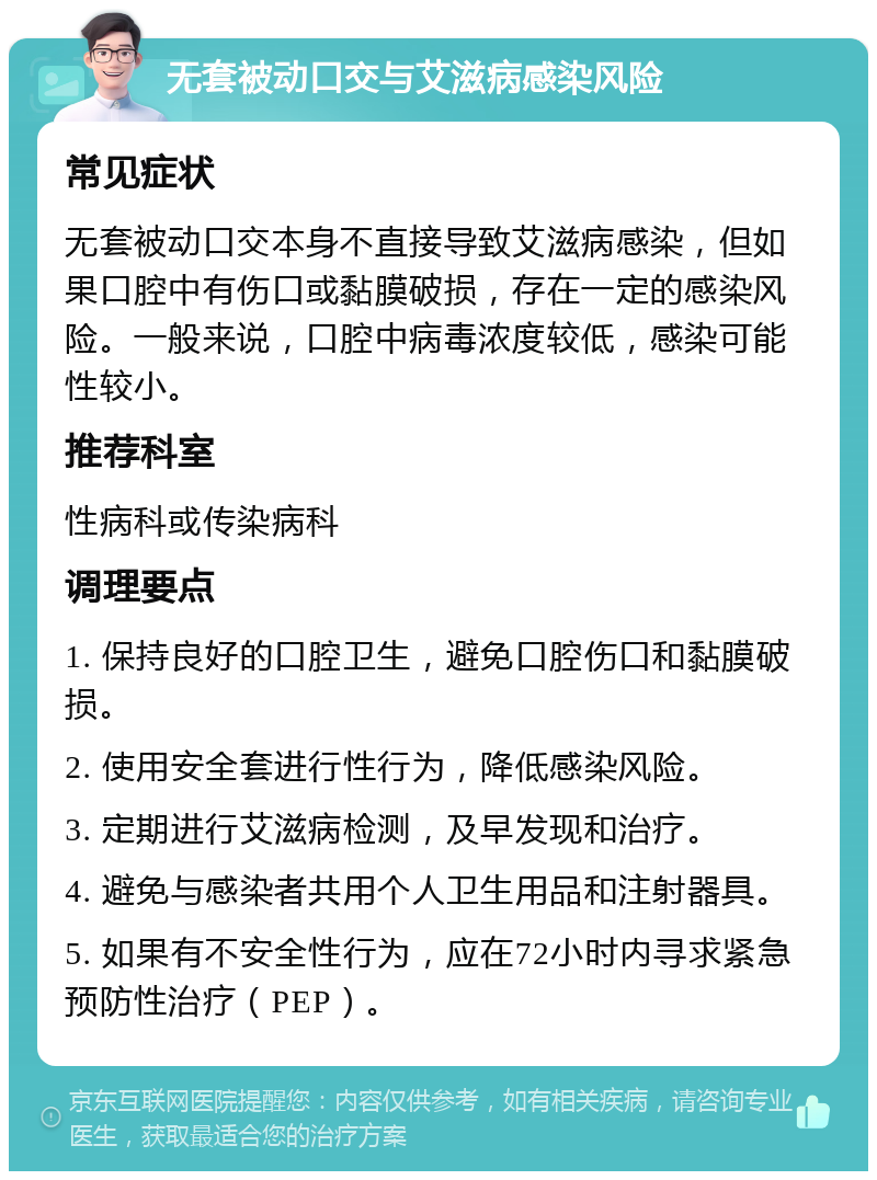 无套被动口交与艾滋病感染风险 常见症状 无套被动口交本身不直接导致艾滋病感染，但如果口腔中有伤口或黏膜破损，存在一定的感染风险。一般来说，口腔中病毒浓度较低，感染可能性较小。 推荐科室 性病科或传染病科 调理要点 1. 保持良好的口腔卫生，避免口腔伤口和黏膜破损。 2. 使用安全套进行性行为，降低感染风险。 3. 定期进行艾滋病检测，及早发现和治疗。 4. 避免与感染者共用个人卫生用品和注射器具。 5. 如果有不安全性行为，应在72小时内寻求紧急预防性治疗（PEP）。