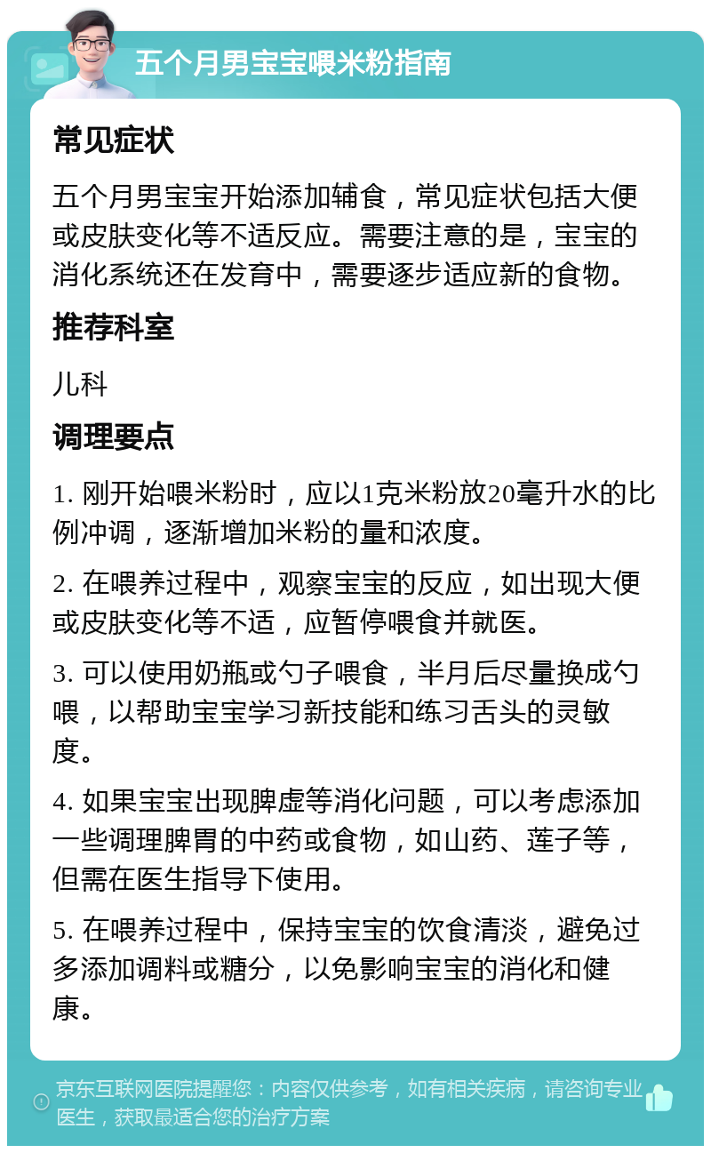 五个月男宝宝喂米粉指南 常见症状 五个月男宝宝开始添加辅食，常见症状包括大便或皮肤变化等不适反应。需要注意的是，宝宝的消化系统还在发育中，需要逐步适应新的食物。 推荐科室 儿科 调理要点 1. 刚开始喂米粉时，应以1克米粉放20毫升水的比例冲调，逐渐增加米粉的量和浓度。 2. 在喂养过程中，观察宝宝的反应，如出现大便或皮肤变化等不适，应暂停喂食并就医。 3. 可以使用奶瓶或勺子喂食，半月后尽量换成勺喂，以帮助宝宝学习新技能和练习舌头的灵敏度。 4. 如果宝宝出现脾虚等消化问题，可以考虑添加一些调理脾胃的中药或食物，如山药、莲子等，但需在医生指导下使用。 5. 在喂养过程中，保持宝宝的饮食清淡，避免过多添加调料或糖分，以免影响宝宝的消化和健康。