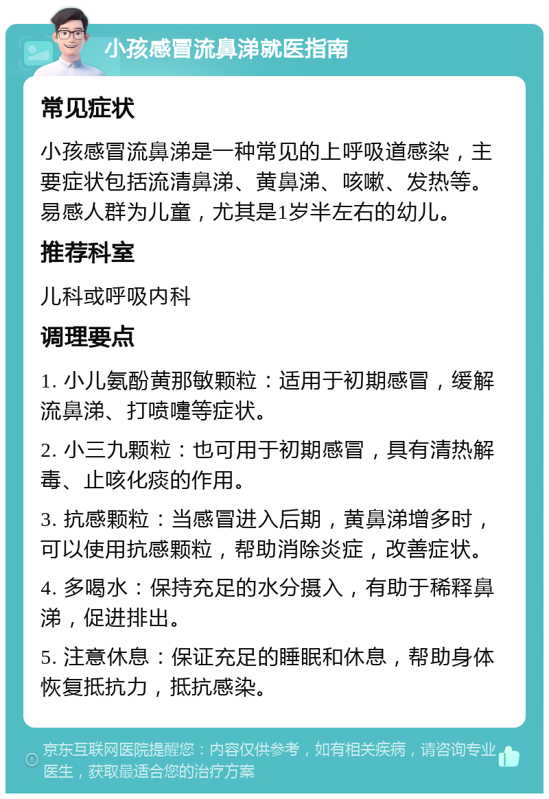 小孩感冒流鼻涕就医指南 常见症状 小孩感冒流鼻涕是一种常见的上呼吸道感染，主要症状包括流清鼻涕、黄鼻涕、咳嗽、发热等。易感人群为儿童，尤其是1岁半左右的幼儿。 推荐科室 儿科或呼吸内科 调理要点 1. 小儿氨酚黄那敏颗粒：适用于初期感冒，缓解流鼻涕、打喷嚏等症状。 2. 小三九颗粒：也可用于初期感冒，具有清热解毒、止咳化痰的作用。 3. 抗感颗粒：当感冒进入后期，黄鼻涕增多时，可以使用抗感颗粒，帮助消除炎症，改善症状。 4. 多喝水：保持充足的水分摄入，有助于稀释鼻涕，促进排出。 5. 注意休息：保证充足的睡眠和休息，帮助身体恢复抵抗力，抵抗感染。