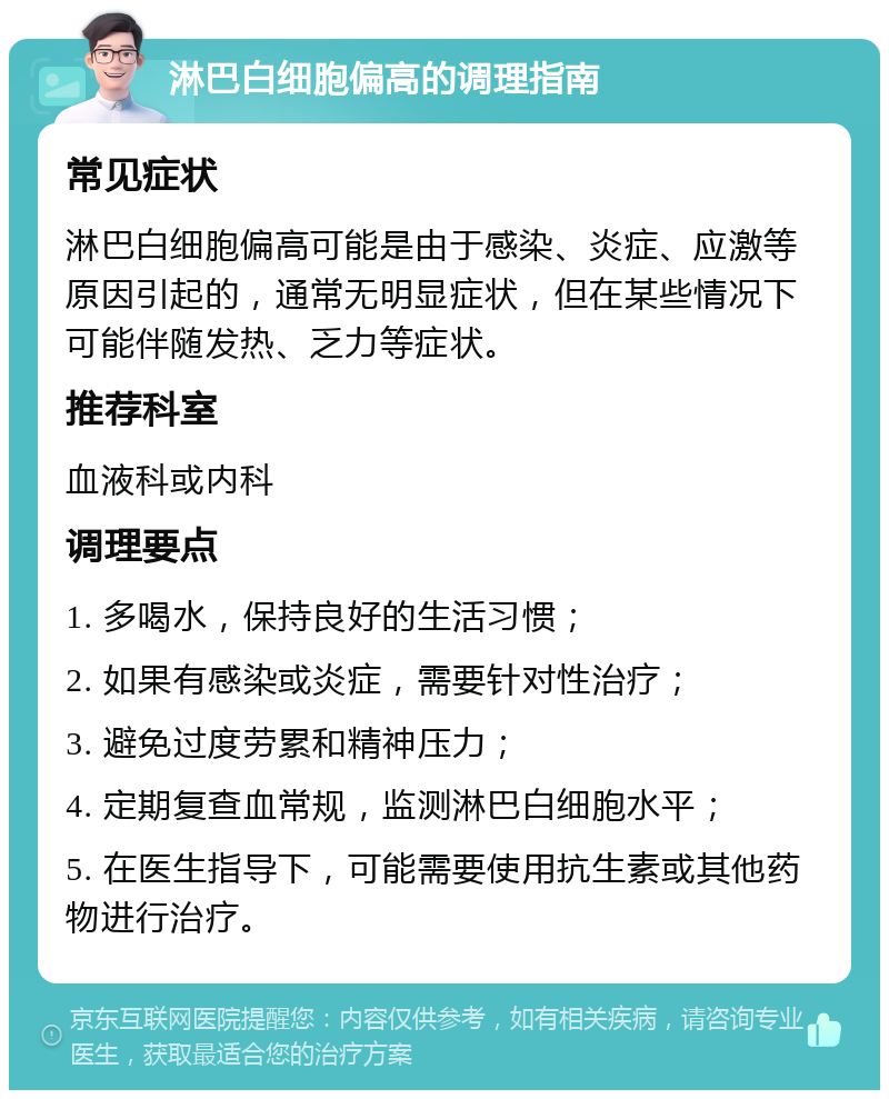 淋巴白细胞偏高的调理指南 常见症状 淋巴白细胞偏高可能是由于感染、炎症、应激等原因引起的，通常无明显症状，但在某些情况下可能伴随发热、乏力等症状。 推荐科室 血液科或内科 调理要点 1. 多喝水，保持良好的生活习惯； 2. 如果有感染或炎症，需要针对性治疗； 3. 避免过度劳累和精神压力； 4. 定期复查血常规，监测淋巴白细胞水平； 5. 在医生指导下，可能需要使用抗生素或其他药物进行治疗。