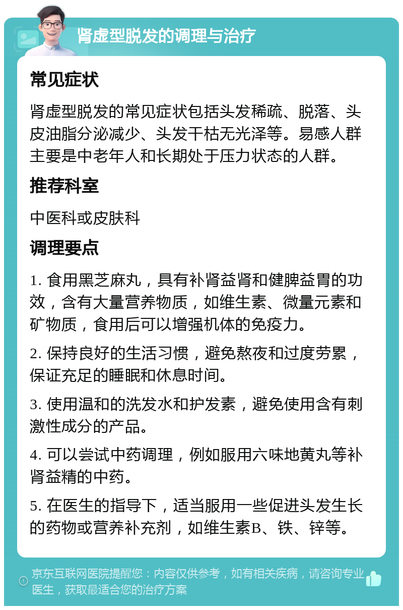 肾虚型脱发的调理与治疗 常见症状 肾虚型脱发的常见症状包括头发稀疏、脱落、头皮油脂分泌减少、头发干枯无光泽等。易感人群主要是中老年人和长期处于压力状态的人群。 推荐科室 中医科或皮肤科 调理要点 1. 食用黑芝麻丸，具有补肾益肾和健脾益胃的功效，含有大量营养物质，如维生素、微量元素和矿物质，食用后可以增强机体的免疫力。 2. 保持良好的生活习惯，避免熬夜和过度劳累，保证充足的睡眠和休息时间。 3. 使用温和的洗发水和护发素，避免使用含有刺激性成分的产品。 4. 可以尝试中药调理，例如服用六味地黄丸等补肾益精的中药。 5. 在医生的指导下，适当服用一些促进头发生长的药物或营养补充剂，如维生素B、铁、锌等。