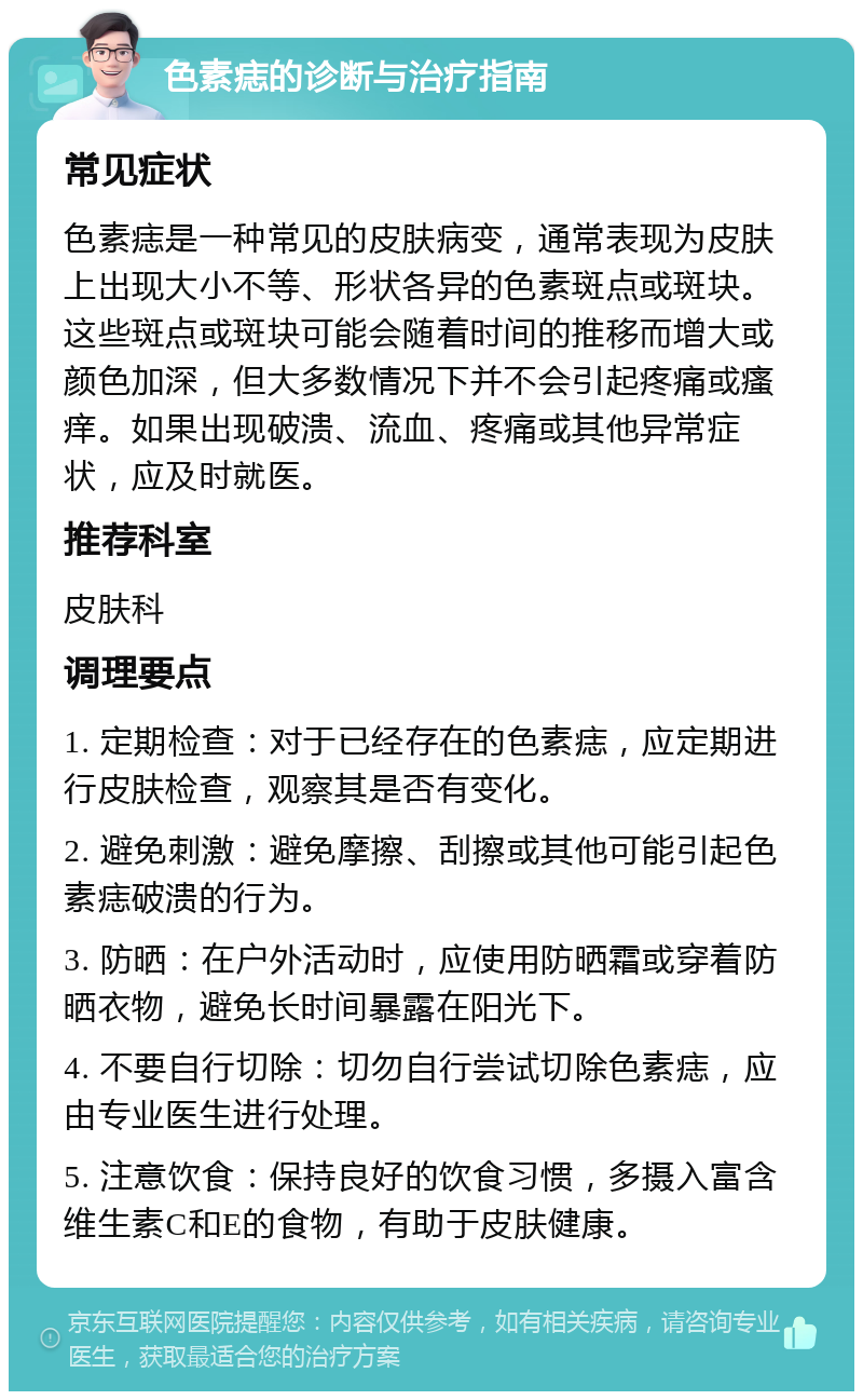 色素痣的诊断与治疗指南 常见症状 色素痣是一种常见的皮肤病变，通常表现为皮肤上出现大小不等、形状各异的色素斑点或斑块。这些斑点或斑块可能会随着时间的推移而增大或颜色加深，但大多数情况下并不会引起疼痛或瘙痒。如果出现破溃、流血、疼痛或其他异常症状，应及时就医。 推荐科室 皮肤科 调理要点 1. 定期检查：对于已经存在的色素痣，应定期进行皮肤检查，观察其是否有变化。 2. 避免刺激：避免摩擦、刮擦或其他可能引起色素痣破溃的行为。 3. 防晒：在户外活动时，应使用防晒霜或穿着防晒衣物，避免长时间暴露在阳光下。 4. 不要自行切除：切勿自行尝试切除色素痣，应由专业医生进行处理。 5. 注意饮食：保持良好的饮食习惯，多摄入富含维生素C和E的食物，有助于皮肤健康。