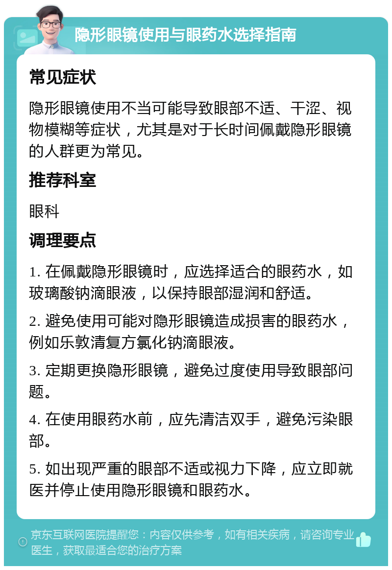 隐形眼镜使用与眼药水选择指南 常见症状 隐形眼镜使用不当可能导致眼部不适、干涩、视物模糊等症状，尤其是对于长时间佩戴隐形眼镜的人群更为常见。 推荐科室 眼科 调理要点 1. 在佩戴隐形眼镜时，应选择适合的眼药水，如玻璃酸钠滴眼液，以保持眼部湿润和舒适。 2. 避免使用可能对隐形眼镜造成损害的眼药水，例如乐敦清复方氯化钠滴眼液。 3. 定期更换隐形眼镜，避免过度使用导致眼部问题。 4. 在使用眼药水前，应先清洁双手，避免污染眼部。 5. 如出现严重的眼部不适或视力下降，应立即就医并停止使用隐形眼镜和眼药水。