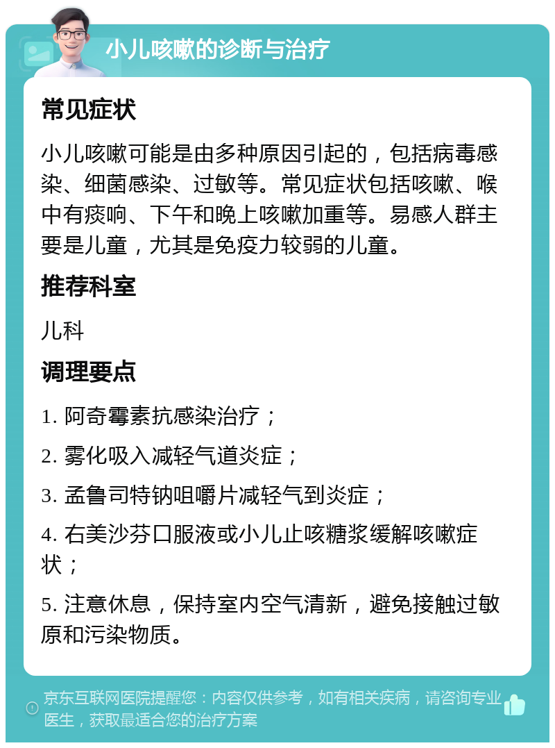 小儿咳嗽的诊断与治疗 常见症状 小儿咳嗽可能是由多种原因引起的，包括病毒感染、细菌感染、过敏等。常见症状包括咳嗽、喉中有痰响、下午和晚上咳嗽加重等。易感人群主要是儿童，尤其是免疫力较弱的儿童。 推荐科室 儿科 调理要点 1. 阿奇霉素抗感染治疗； 2. 雾化吸入减轻气道炎症； 3. 孟鲁司特钠咀嚼片减轻气到炎症； 4. 右美沙芬口服液或小儿止咳糖浆缓解咳嗽症状； 5. 注意休息，保持室内空气清新，避免接触过敏原和污染物质。