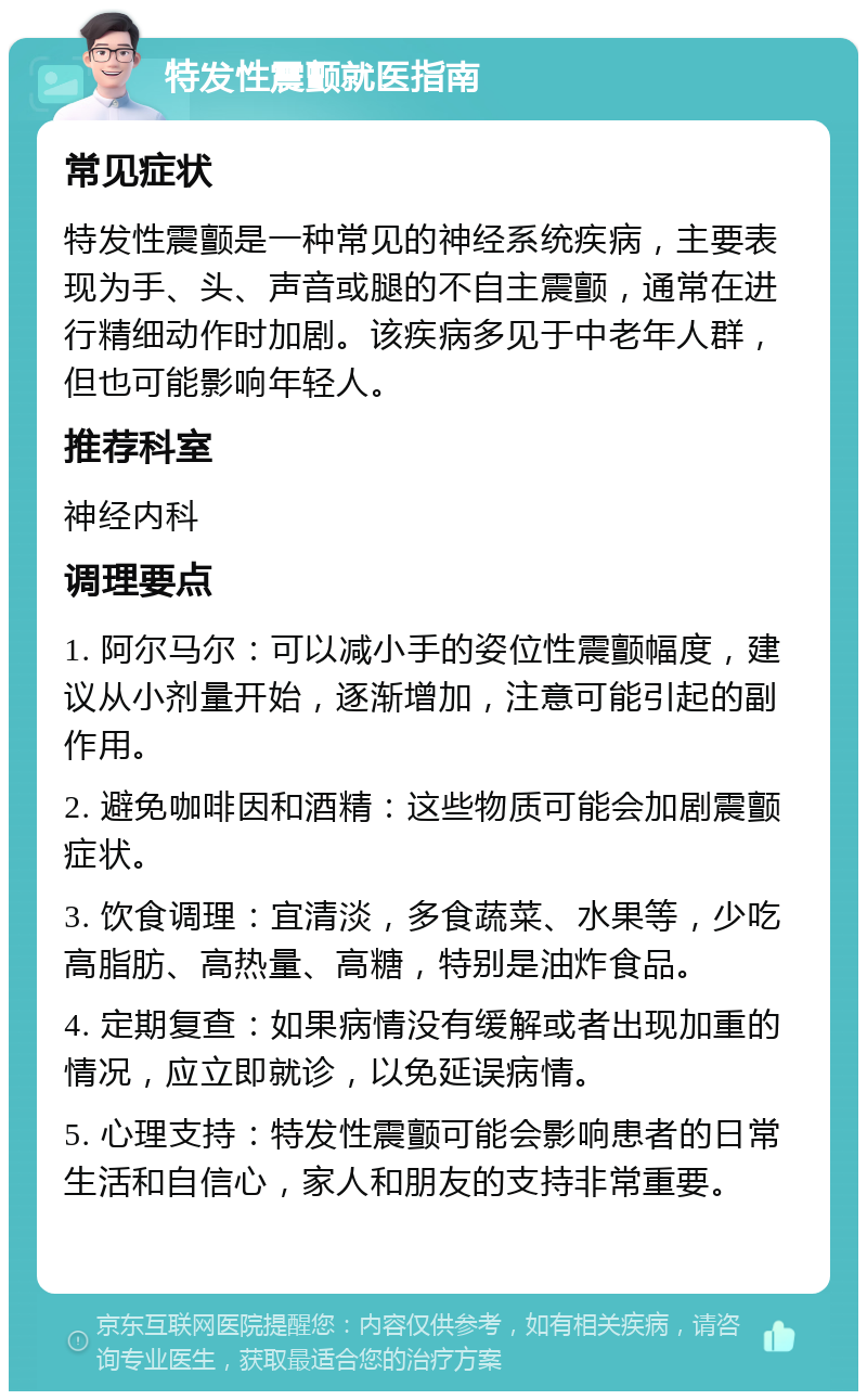 特发性震颤就医指南 常见症状 特发性震颤是一种常见的神经系统疾病，主要表现为手、头、声音或腿的不自主震颤，通常在进行精细动作时加剧。该疾病多见于中老年人群，但也可能影响年轻人。 推荐科室 神经内科 调理要点 1. 阿尔马尔：可以减小手的姿位性震颤幅度，建议从小剂量开始，逐渐增加，注意可能引起的副作用。 2. 避免咖啡因和酒精：这些物质可能会加剧震颤症状。 3. 饮食调理：宜清淡，多食蔬菜、水果等，少吃高脂肪、高热量、高糖，特别是油炸食品。 4. 定期复查：如果病情没有缓解或者出现加重的情况，应立即就诊，以免延误病情。 5. 心理支持：特发性震颤可能会影响患者的日常生活和自信心，家人和朋友的支持非常重要。