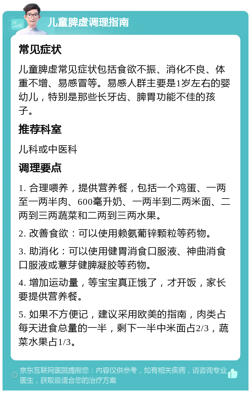 儿童脾虚调理指南 常见症状 儿童脾虚常见症状包括食欲不振、消化不良、体重不增、易感冒等。易感人群主要是1岁左右的婴幼儿，特别是那些长牙齿、脾胃功能不佳的孩子。 推荐科室 儿科或中医科 调理要点 1. 合理喂养，提供营养餐，包括一个鸡蛋、一两至一两半肉、600毫升奶、一两半到二两米面、二两到三两蔬菜和二两到三两水果。 2. 改善食欲：可以使用赖氨葡锌颗粒等药物。 3. 助消化：可以使用健胃消食口服液、神曲消食口服液或薏芽健脾凝胶等药物。 4. 增加运动量，等宝宝真正饿了，才开饭，家长要提供营养餐。 5. 如果不方便记，建议采用欧美的指南，肉类占每天进食总量的一半，剩下一半中米面占2/3，蔬菜水果占1/3。