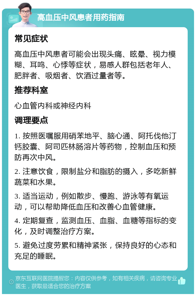 高血压中风患者用药指南 常见症状 高血压中风患者可能会出现头痛、眩晕、视力模糊、耳鸣、心悸等症状，易感人群包括老年人、肥胖者、吸烟者、饮酒过量者等。 推荐科室 心血管内科或神经内科 调理要点 1. 按照医嘱服用硝苯地平、脑心通、阿托伐他汀钙胶囊、阿司匹林肠溶片等药物，控制血压和预防再次中风。 2. 注意饮食，限制盐分和脂肪的摄入，多吃新鲜蔬菜和水果。 3. 适当运动，例如散步、慢跑、游泳等有氧运动，可以帮助降低血压和改善心血管健康。 4. 定期复查，监测血压、血脂、血糖等指标的变化，及时调整治疗方案。 5. 避免过度劳累和精神紧张，保持良好的心态和充足的睡眠。