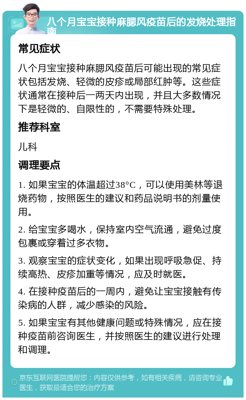 八个月宝宝接种麻腮风疫苗后的发烧处理指南 常见症状 八个月宝宝接种麻腮风疫苗后可能出现的常见症状包括发烧、轻微的皮疹或局部红肿等。这些症状通常在接种后一两天内出现，并且大多数情况下是轻微的、自限性的，不需要特殊处理。 推荐科室 儿科 调理要点 1. 如果宝宝的体温超过38°C，可以使用美林等退烧药物，按照医生的建议和药品说明书的剂量使用。 2. 给宝宝多喝水，保持室内空气流通，避免过度包裹或穿着过多衣物。 3. 观察宝宝的症状变化，如果出现呼吸急促、持续高热、皮疹加重等情况，应及时就医。 4. 在接种疫苗后的一周内，避免让宝宝接触有传染病的人群，减少感染的风险。 5. 如果宝宝有其他健康问题或特殊情况，应在接种疫苗前咨询医生，并按照医生的建议进行处理和调理。