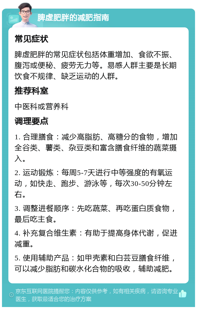 脾虚肥胖的减肥指南 常见症状 脾虚肥胖的常见症状包括体重增加、食欲不振、腹泻或便秘、疲劳无力等。易感人群主要是长期饮食不规律、缺乏运动的人群。 推荐科室 中医科或营养科 调理要点 1. 合理膳食：减少高脂肪、高糖分的食物，增加全谷类、薯类、杂豆类和富含膳食纤维的蔬菜摄入。 2. 运动锻炼：每周5-7天进行中等强度的有氧运动，如快走、跑步、游泳等，每次30-50分钟左右。 3. 调整进餐顺序：先吃蔬菜、再吃蛋白质食物，最后吃主食。 4. 补充复合维生素：有助于提高身体代谢，促进减重。 5. 使用辅助产品：如甲壳素和白芸豆膳食纤维，可以减少脂肪和碳水化合物的吸收，辅助减肥。