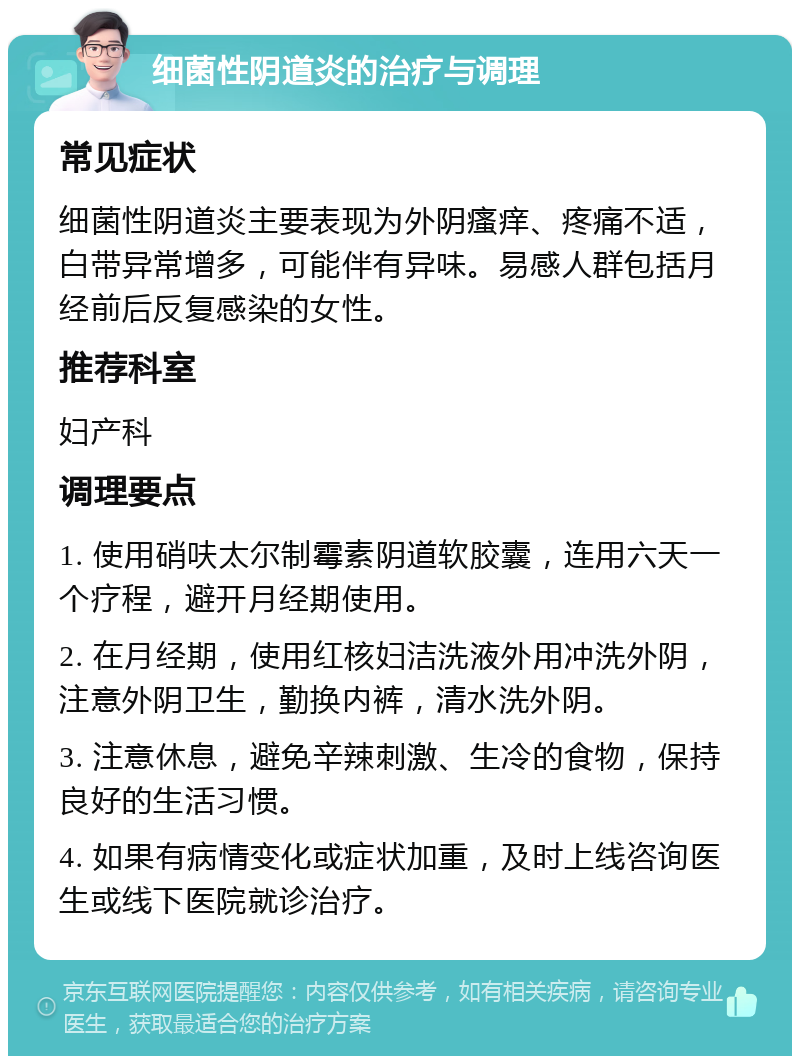 细菌性阴道炎的治疗与调理 常见症状 细菌性阴道炎主要表现为外阴瘙痒、疼痛不适，白带异常增多，可能伴有异味。易感人群包括月经前后反复感染的女性。 推荐科室 妇产科 调理要点 1. 使用硝呋太尔制霉素阴道软胶囊，连用六天一个疗程，避开月经期使用。 2. 在月经期，使用红核妇洁洗液外用冲洗外阴，注意外阴卫生，勤换内裤，清水洗外阴。 3. 注意休息，避免辛辣刺激、生冷的食物，保持良好的生活习惯。 4. 如果有病情变化或症状加重，及时上线咨询医生或线下医院就诊治疗。