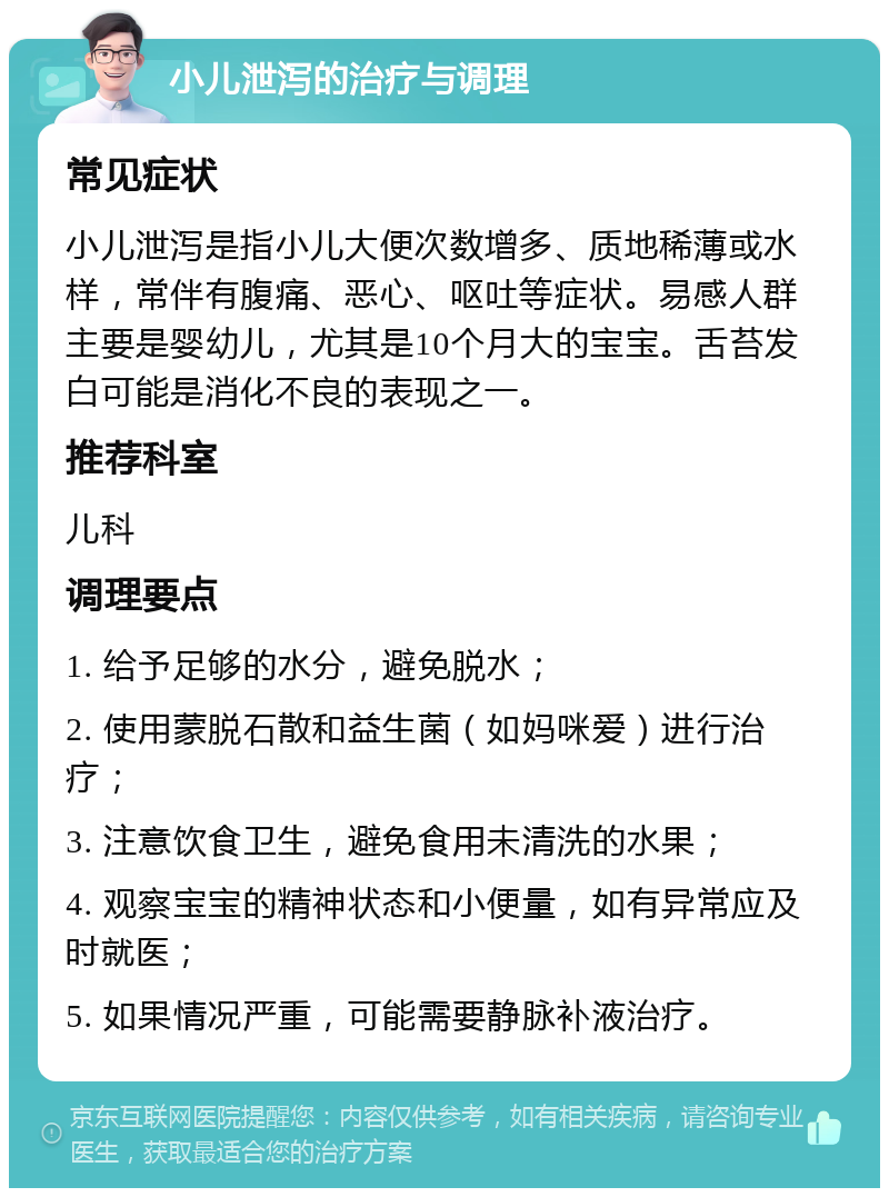 小儿泄泻的治疗与调理 常见症状 小儿泄泻是指小儿大便次数增多、质地稀薄或水样，常伴有腹痛、恶心、呕吐等症状。易感人群主要是婴幼儿，尤其是10个月大的宝宝。舌苔发白可能是消化不良的表现之一。 推荐科室 儿科 调理要点 1. 给予足够的水分，避免脱水； 2. 使用蒙脱石散和益生菌（如妈咪爱）进行治疗； 3. 注意饮食卫生，避免食用未清洗的水果； 4. 观察宝宝的精神状态和小便量，如有异常应及时就医； 5. 如果情况严重，可能需要静脉补液治疗。