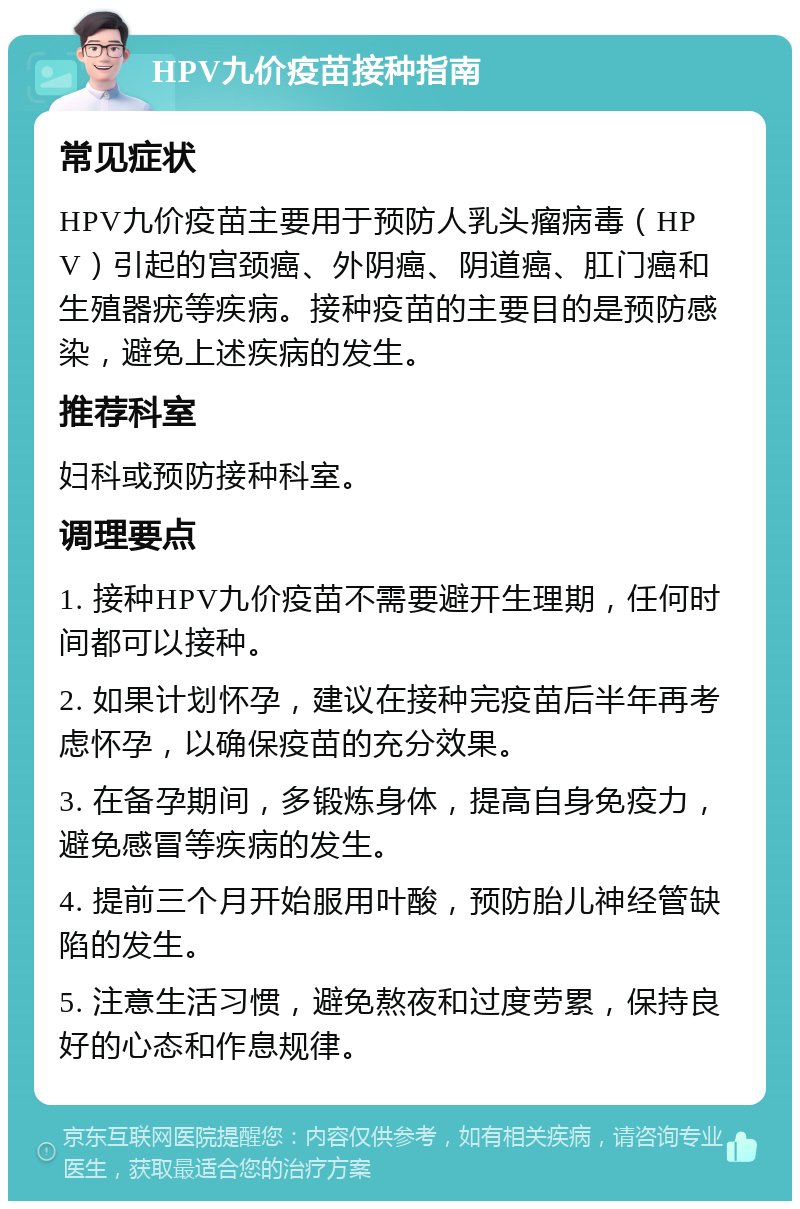 HPV九价疫苗接种指南 常见症状 HPV九价疫苗主要用于预防人乳头瘤病毒（HPV）引起的宫颈癌、外阴癌、阴道癌、肛门癌和生殖器疣等疾病。接种疫苗的主要目的是预防感染，避免上述疾病的发生。 推荐科室 妇科或预防接种科室。 调理要点 1. 接种HPV九价疫苗不需要避开生理期，任何时间都可以接种。 2. 如果计划怀孕，建议在接种完疫苗后半年再考虑怀孕，以确保疫苗的充分效果。 3. 在备孕期间，多锻炼身体，提高自身免疫力，避免感冒等疾病的发生。 4. 提前三个月开始服用叶酸，预防胎儿神经管缺陷的发生。 5. 注意生活习惯，避免熬夜和过度劳累，保持良好的心态和作息规律。