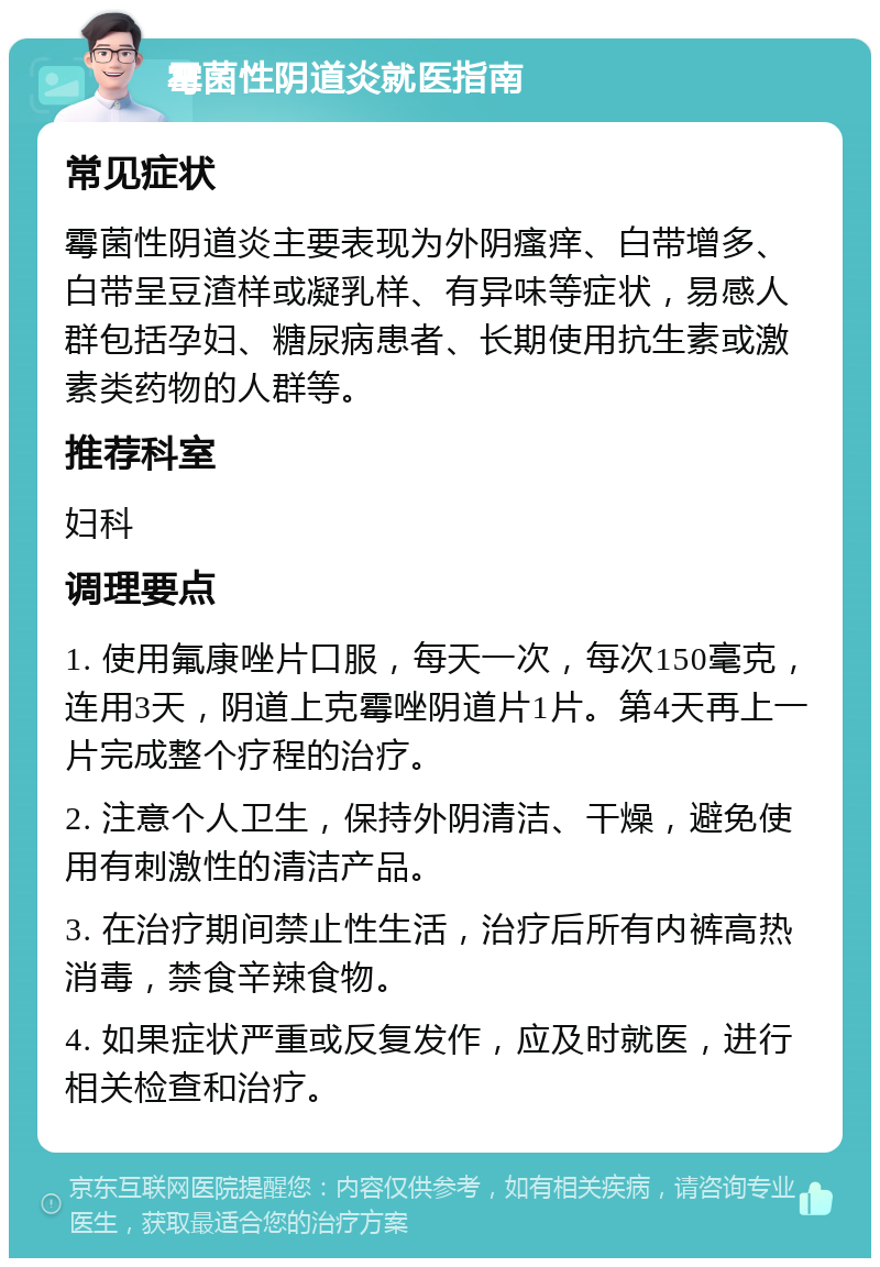 霉菌性阴道炎就医指南 常见症状 霉菌性阴道炎主要表现为外阴瘙痒、白带增多、白带呈豆渣样或凝乳样、有异味等症状，易感人群包括孕妇、糖尿病患者、长期使用抗生素或激素类药物的人群等。 推荐科室 妇科 调理要点 1. 使用氟康唑片口服，每天一次，每次150毫克，连用3天，阴道上克霉唑阴道片1片。第4天再上一片完成整个疗程的治疗。 2. 注意个人卫生，保持外阴清洁、干燥，避免使用有刺激性的清洁产品。 3. 在治疗期间禁止性生活，治疗后所有内裤高热消毒，禁食辛辣食物。 4. 如果症状严重或反复发作，应及时就医，进行相关检查和治疗。