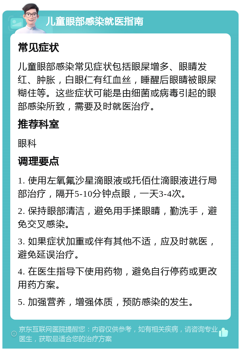 儿童眼部感染就医指南 常见症状 儿童眼部感染常见症状包括眼屎增多、眼睛发红、肿胀，白眼仁有红血丝，睡醒后眼睛被眼屎糊住等。这些症状可能是由细菌或病毒引起的眼部感染所致，需要及时就医治疗。 推荐科室 眼科 调理要点 1. 使用左氧氟沙星滴眼液或托佰仕滴眼液进行局部治疗，隔开5-10分钟点眼，一天3-4次。 2. 保持眼部清洁，避免用手揉眼睛，勤洗手，避免交叉感染。 3. 如果症状加重或伴有其他不适，应及时就医，避免延误治疗。 4. 在医生指导下使用药物，避免自行停药或更改用药方案。 5. 加强营养，增强体质，预防感染的发生。