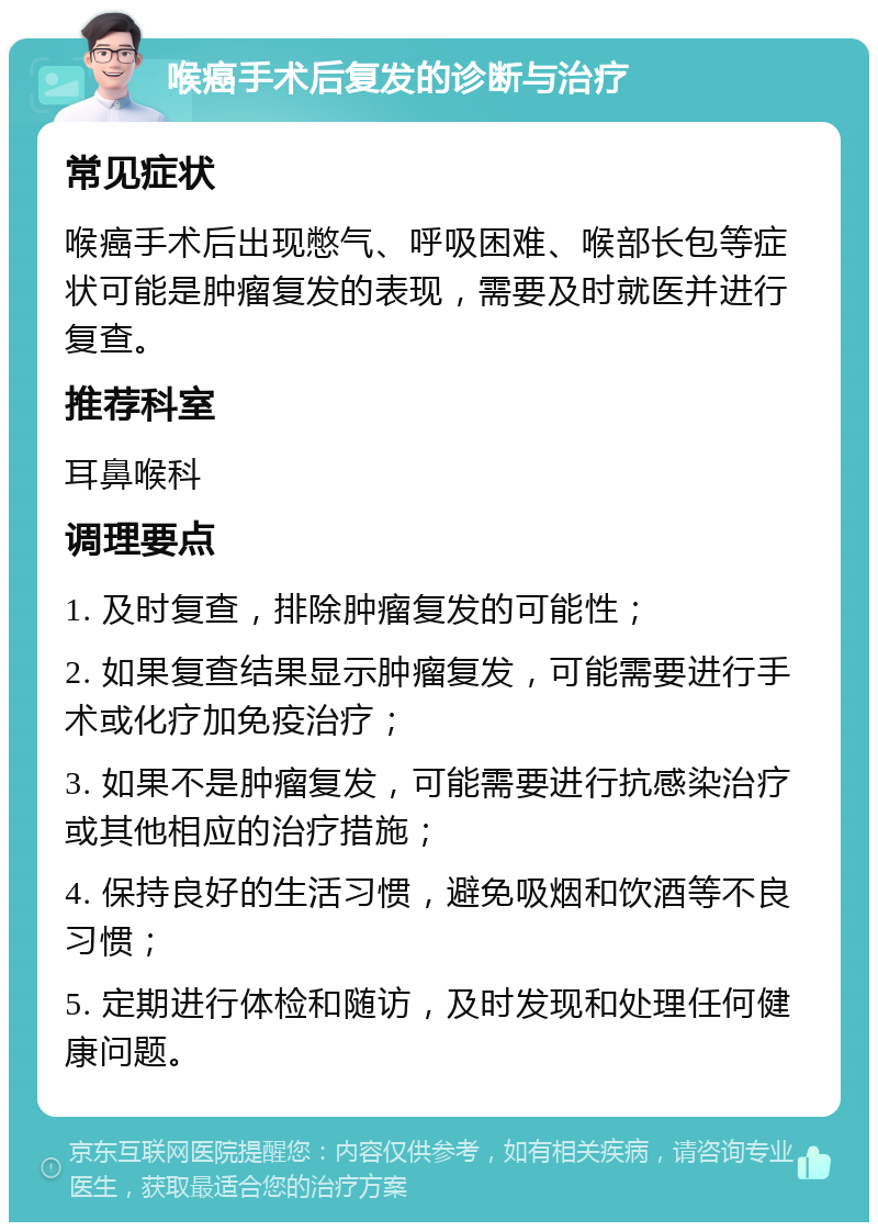 喉癌手术后复发的诊断与治疗 常见症状 喉癌手术后出现憋气、呼吸困难、喉部长包等症状可能是肿瘤复发的表现，需要及时就医并进行复查。 推荐科室 耳鼻喉科 调理要点 1. 及时复查，排除肿瘤复发的可能性； 2. 如果复查结果显示肿瘤复发，可能需要进行手术或化疗加免疫治疗； 3. 如果不是肿瘤复发，可能需要进行抗感染治疗或其他相应的治疗措施； 4. 保持良好的生活习惯，避免吸烟和饮酒等不良习惯； 5. 定期进行体检和随访，及时发现和处理任何健康问题。