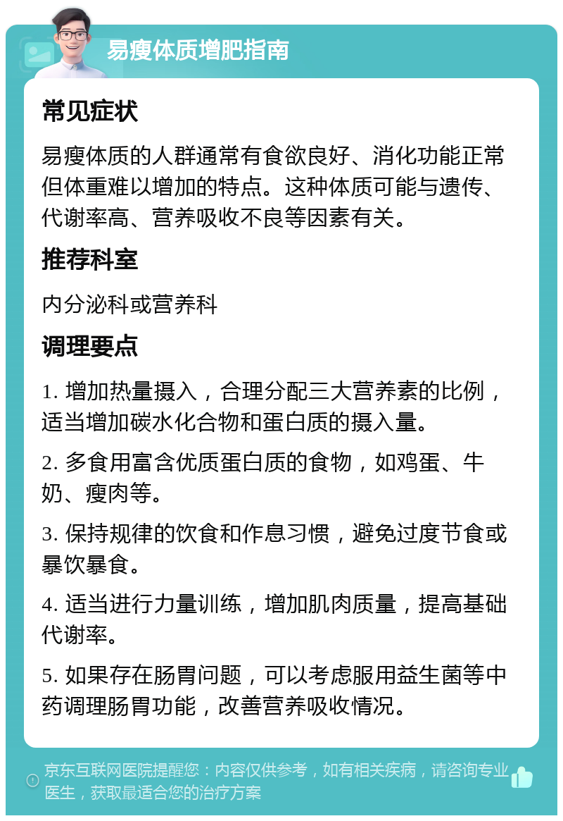 易瘦体质增肥指南 常见症状 易瘦体质的人群通常有食欲良好、消化功能正常但体重难以增加的特点。这种体质可能与遗传、代谢率高、营养吸收不良等因素有关。 推荐科室 内分泌科或营养科 调理要点 1. 增加热量摄入，合理分配三大营养素的比例，适当增加碳水化合物和蛋白质的摄入量。 2. 多食用富含优质蛋白质的食物，如鸡蛋、牛奶、瘦肉等。 3. 保持规律的饮食和作息习惯，避免过度节食或暴饮暴食。 4. 适当进行力量训练，增加肌肉质量，提高基础代谢率。 5. 如果存在肠胃问题，可以考虑服用益生菌等中药调理肠胃功能，改善营养吸收情况。