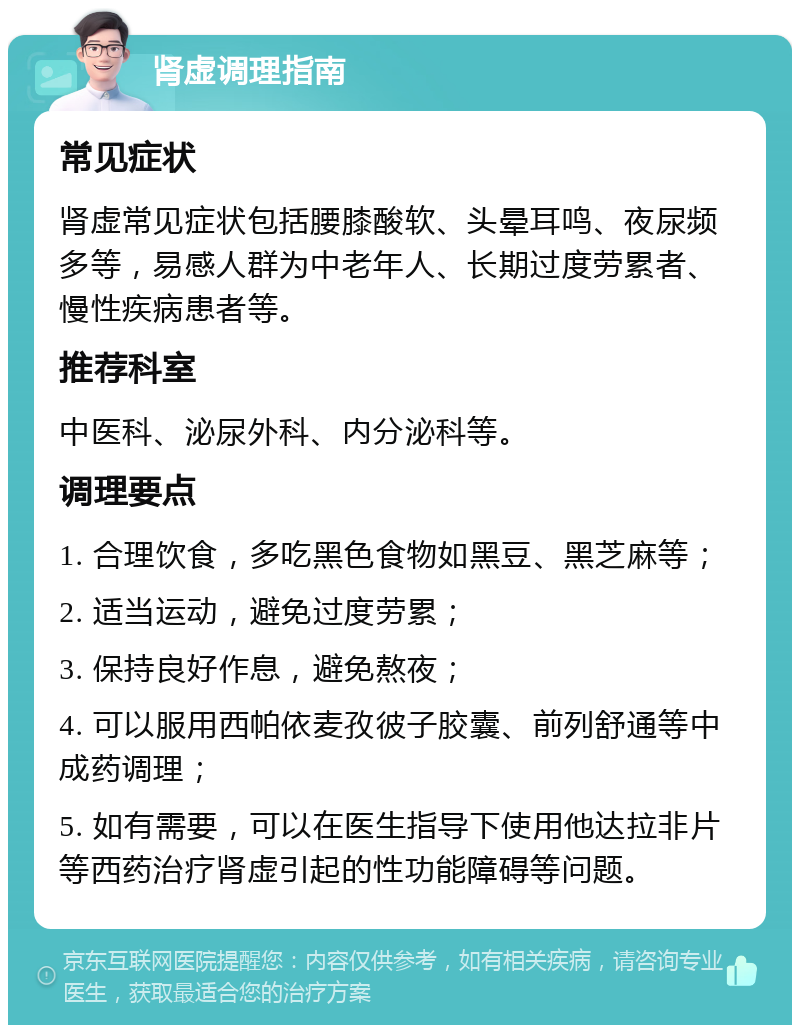 肾虚调理指南 常见症状 肾虚常见症状包括腰膝酸软、头晕耳鸣、夜尿频多等，易感人群为中老年人、长期过度劳累者、慢性疾病患者等。 推荐科室 中医科、泌尿外科、内分泌科等。 调理要点 1. 合理饮食，多吃黑色食物如黑豆、黑芝麻等； 2. 适当运动，避免过度劳累； 3. 保持良好作息，避免熬夜； 4. 可以服用西帕依麦孜彼子胶囊、前列舒通等中成药调理； 5. 如有需要，可以在医生指导下使用他达拉非片等西药治疗肾虚引起的性功能障碍等问题。