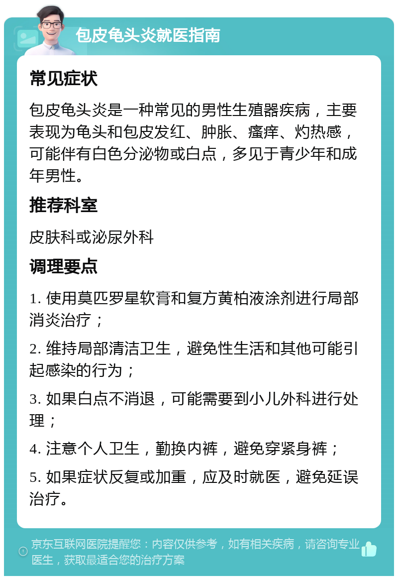 包皮龟头炎就医指南 常见症状 包皮龟头炎是一种常见的男性生殖器疾病，主要表现为龟头和包皮发红、肿胀、瘙痒、灼热感，可能伴有白色分泌物或白点，多见于青少年和成年男性。 推荐科室 皮肤科或泌尿外科 调理要点 1. 使用莫匹罗星软膏和复方黄柏液涂剂进行局部消炎治疗； 2. 维持局部清洁卫生，避免性生活和其他可能引起感染的行为； 3. 如果白点不消退，可能需要到小儿外科进行处理； 4. 注意个人卫生，勤换内裤，避免穿紧身裤； 5. 如果症状反复或加重，应及时就医，避免延误治疗。