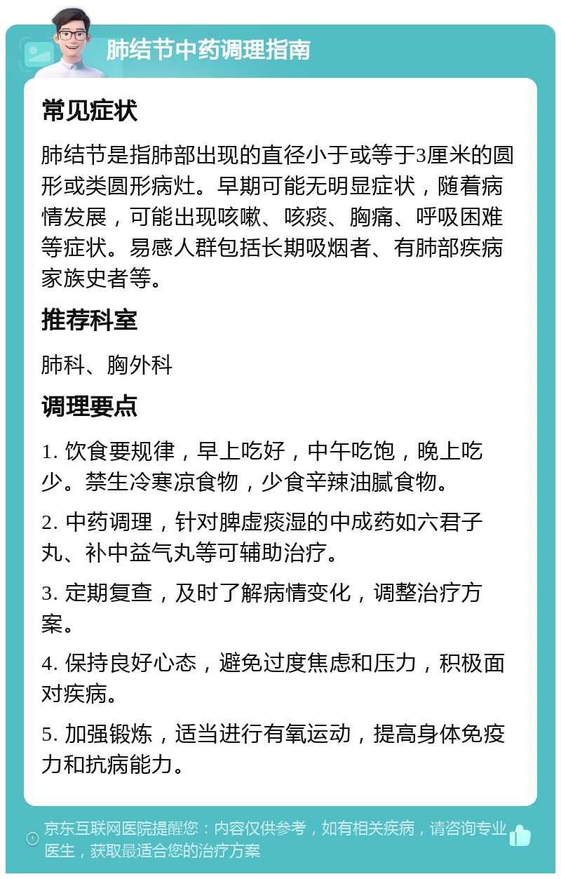 肺结节中药调理指南 常见症状 肺结节是指肺部出现的直径小于或等于3厘米的圆形或类圆形病灶。早期可能无明显症状，随着病情发展，可能出现咳嗽、咳痰、胸痛、呼吸困难等症状。易感人群包括长期吸烟者、有肺部疾病家族史者等。 推荐科室 肺科、胸外科 调理要点 1. 饮食要规律，早上吃好，中午吃饱，晚上吃少。禁生冷寒凉食物，少食辛辣油腻食物。 2. 中药调理，针对脾虚痰湿的中成药如六君子丸、补中益气丸等可辅助治疗。 3. 定期复查，及时了解病情变化，调整治疗方案。 4. 保持良好心态，避免过度焦虑和压力，积极面对疾病。 5. 加强锻炼，适当进行有氧运动，提高身体免疫力和抗病能力。