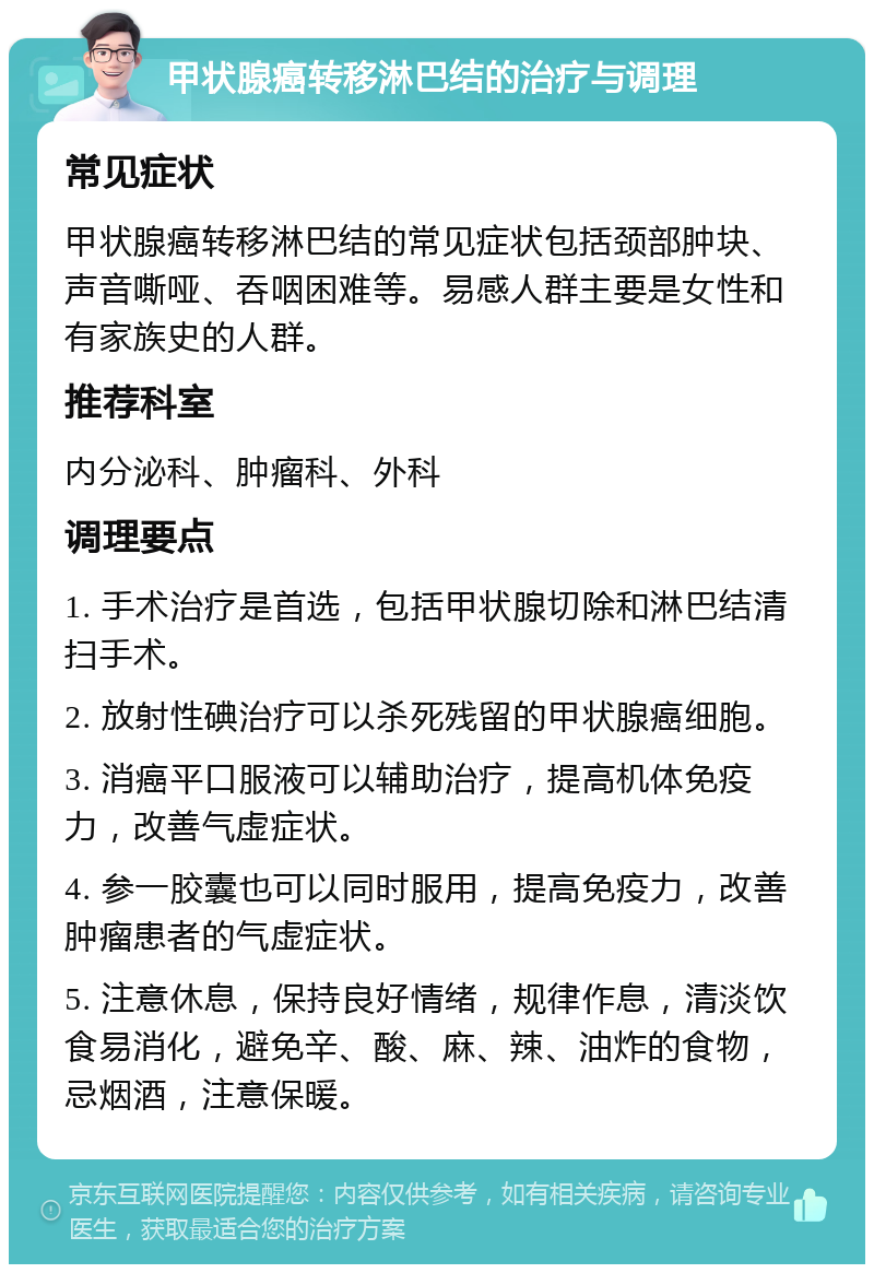 甲状腺癌转移淋巴结的治疗与调理 常见症状 甲状腺癌转移淋巴结的常见症状包括颈部肿块、声音嘶哑、吞咽困难等。易感人群主要是女性和有家族史的人群。 推荐科室 内分泌科、肿瘤科、外科 调理要点 1. 手术治疗是首选，包括甲状腺切除和淋巴结清扫手术。 2. 放射性碘治疗可以杀死残留的甲状腺癌细胞。 3. 消癌平口服液可以辅助治疗，提高机体免疫力，改善气虚症状。 4. 参一胶囊也可以同时服用，提高免疫力，改善肿瘤患者的气虚症状。 5. 注意休息，保持良好情绪，规律作息，清淡饮食易消化，避免辛、酸、麻、辣、油炸的食物，忌烟酒，注意保暖。