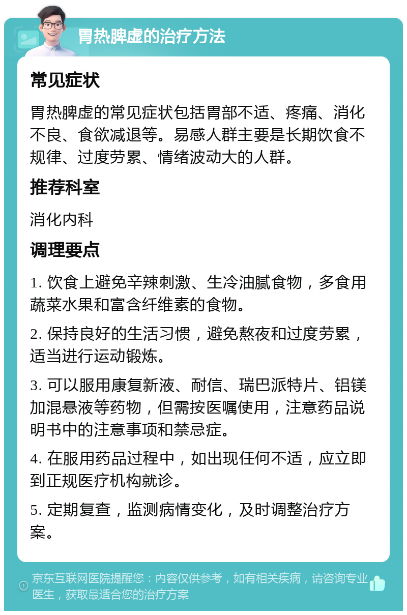 胃热脾虚的治疗方法 常见症状 胃热脾虚的常见症状包括胃部不适、疼痛、消化不良、食欲减退等。易感人群主要是长期饮食不规律、过度劳累、情绪波动大的人群。 推荐科室 消化内科 调理要点 1. 饮食上避免辛辣刺激、生冷油腻食物，多食用蔬菜水果和富含纤维素的食物。 2. 保持良好的生活习惯，避免熬夜和过度劳累，适当进行运动锻炼。 3. 可以服用康复新液、耐信、瑞巴派特片、铝镁加混悬液等药物，但需按医嘱使用，注意药品说明书中的注意事项和禁忌症。 4. 在服用药品过程中，如出现任何不适，应立即到正规医疗机构就诊。 5. 定期复查，监测病情变化，及时调整治疗方案。