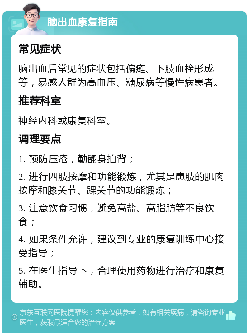 脑出血康复指南 常见症状 脑出血后常见的症状包括偏瘫、下肢血栓形成等，易感人群为高血压、糖尿病等慢性病患者。 推荐科室 神经内科或康复科室。 调理要点 1. 预防压疮，勤翻身拍背； 2. 进行四肢按摩和功能锻炼，尤其是患肢的肌肉按摩和膝关节、踝关节的功能锻炼； 3. 注意饮食习惯，避免高盐、高脂肪等不良饮食； 4. 如果条件允许，建议到专业的康复训练中心接受指导； 5. 在医生指导下，合理使用药物进行治疗和康复辅助。