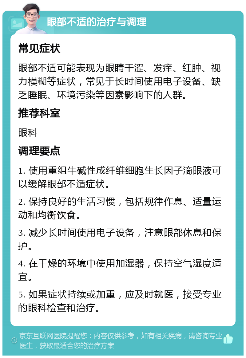 眼部不适的治疗与调理 常见症状 眼部不适可能表现为眼睛干涩、发痒、红肿、视力模糊等症状，常见于长时间使用电子设备、缺乏睡眠、环境污染等因素影响下的人群。 推荐科室 眼科 调理要点 1. 使用重组牛碱性成纤维细胞生长因子滴眼液可以缓解眼部不适症状。 2. 保持良好的生活习惯，包括规律作息、适量运动和均衡饮食。 3. 减少长时间使用电子设备，注意眼部休息和保护。 4. 在干燥的环境中使用加湿器，保持空气湿度适宜。 5. 如果症状持续或加重，应及时就医，接受专业的眼科检查和治疗。