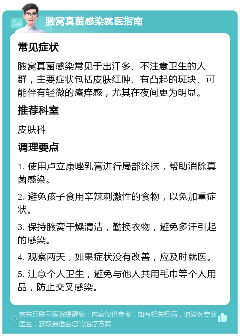 腋窝真菌感染就医指南 常见症状 腋窝真菌感染常见于出汗多、不注意卫生的人群，主要症状包括皮肤红肿、有凸起的斑块、可能伴有轻微的瘙痒感，尤其在夜间更为明显。 推荐科室 皮肤科 调理要点 1. 使用卢立康唑乳膏进行局部涂抹，帮助消除真菌感染。 2. 避免孩子食用辛辣刺激性的食物，以免加重症状。 3. 保持腋窝干燥清洁，勤换衣物，避免多汗引起的感染。 4. 观察两天，如果症状没有改善，应及时就医。 5. 注意个人卫生，避免与他人共用毛巾等个人用品，防止交叉感染。