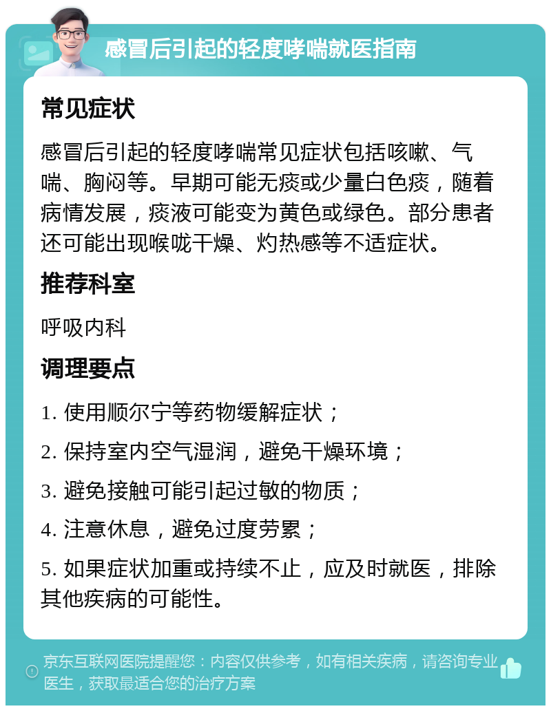 感冒后引起的轻度哮喘就医指南 常见症状 感冒后引起的轻度哮喘常见症状包括咳嗽、气喘、胸闷等。早期可能无痰或少量白色痰，随着病情发展，痰液可能变为黄色或绿色。部分患者还可能出现喉咙干燥、灼热感等不适症状。 推荐科室 呼吸内科 调理要点 1. 使用顺尔宁等药物缓解症状； 2. 保持室内空气湿润，避免干燥环境； 3. 避免接触可能引起过敏的物质； 4. 注意休息，避免过度劳累； 5. 如果症状加重或持续不止，应及时就医，排除其他疾病的可能性。