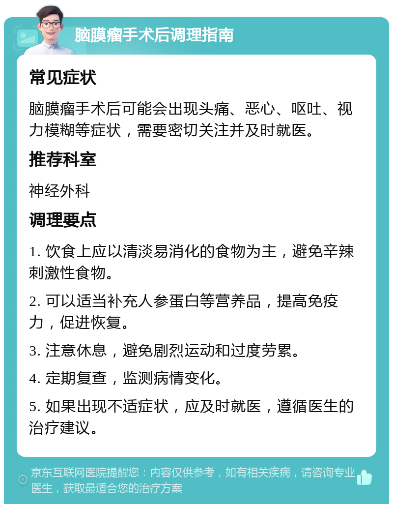 脑膜瘤手术后调理指南 常见症状 脑膜瘤手术后可能会出现头痛、恶心、呕吐、视力模糊等症状，需要密切关注并及时就医。 推荐科室 神经外科 调理要点 1. 饮食上应以清淡易消化的食物为主，避免辛辣刺激性食物。 2. 可以适当补充人参蛋白等营养品，提高免疫力，促进恢复。 3. 注意休息，避免剧烈运动和过度劳累。 4. 定期复查，监测病情变化。 5. 如果出现不适症状，应及时就医，遵循医生的治疗建议。