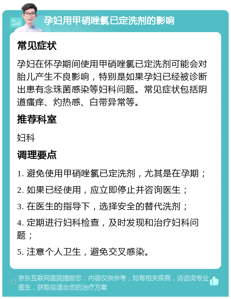 孕妇用甲硝唑氯已定洗剂的影响 常见症状 孕妇在怀孕期间使用甲硝唑氯已定洗剂可能会对胎儿产生不良影响，特别是如果孕妇已经被诊断出患有念珠菌感染等妇科问题。常见症状包括阴道瘙痒、灼热感、白带异常等。 推荐科室 妇科 调理要点 1. 避免使用甲硝唑氯已定洗剂，尤其是在孕期； 2. 如果已经使用，应立即停止并咨询医生； 3. 在医生的指导下，选择安全的替代洗剂； 4. 定期进行妇科检查，及时发现和治疗妇科问题； 5. 注意个人卫生，避免交叉感染。