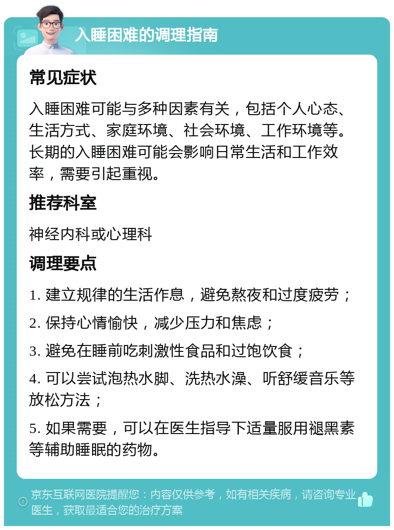 入睡困难的调理指南 常见症状 入睡困难可能与多种因素有关，包括个人心态、生活方式、家庭环境、社会环境、工作环境等。长期的入睡困难可能会影响日常生活和工作效率，需要引起重视。 推荐科室 神经内科或心理科 调理要点 1. 建立规律的生活作息，避免熬夜和过度疲劳； 2. 保持心情愉快，减少压力和焦虑； 3. 避免在睡前吃刺激性食品和过饱饮食； 4. 可以尝试泡热水脚、洗热水澡、听舒缓音乐等放松方法； 5. 如果需要，可以在医生指导下适量服用褪黑素等辅助睡眠的药物。