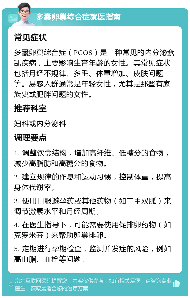 多囊卵巢综合症就医指南 常见症状 多囊卵巢综合症（PCOS）是一种常见的内分泌紊乱疾病，主要影响生育年龄的女性。其常见症状包括月经不规律、多毛、体重增加、皮肤问题等。易感人群通常是年轻女性，尤其是那些有家族史或肥胖问题的女性。 推荐科室 妇科或内分泌科 调理要点 1. 调整饮食结构，增加高纤维、低糖分的食物，减少高脂肪和高糖分的食物。 2. 建立规律的作息和运动习惯，控制体重，提高身体代谢率。 3. 使用口服避孕药或其他药物（如二甲双胍）来调节激素水平和月经周期。 4. 在医生指导下，可能需要使用促排卵药物（如克罗米芬）来帮助卵巢排卵。 5. 定期进行孕期检查，监测并发症的风险，例如高血脂、血栓等问题。