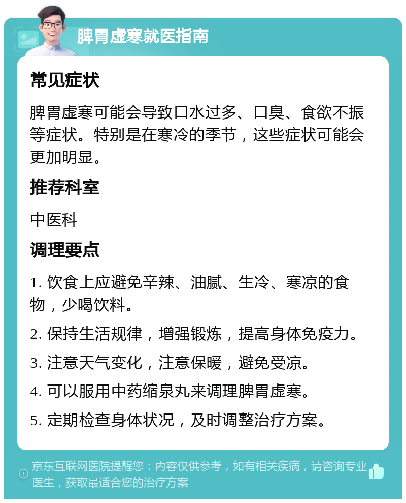 脾胃虚寒就医指南 常见症状 脾胃虚寒可能会导致口水过多、口臭、食欲不振等症状。特别是在寒冷的季节，这些症状可能会更加明显。 推荐科室 中医科 调理要点 1. 饮食上应避免辛辣、油腻、生冷、寒凉的食物，少喝饮料。 2. 保持生活规律，增强锻炼，提高身体免疫力。 3. 注意天气变化，注意保暖，避免受凉。 4. 可以服用中药缩泉丸来调理脾胃虚寒。 5. 定期检查身体状况，及时调整治疗方案。