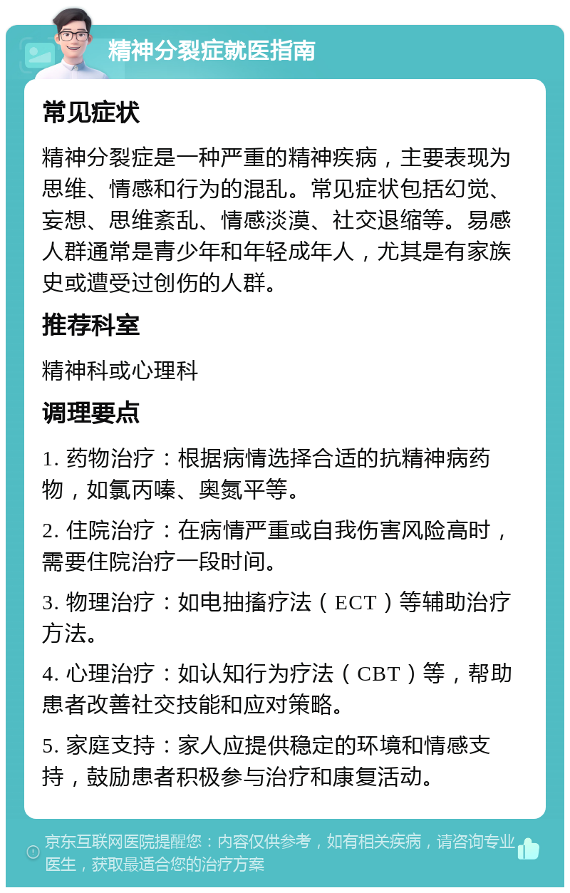 精神分裂症就医指南 常见症状 精神分裂症是一种严重的精神疾病，主要表现为思维、情感和行为的混乱。常见症状包括幻觉、妄想、思维紊乱、情感淡漠、社交退缩等。易感人群通常是青少年和年轻成年人，尤其是有家族史或遭受过创伤的人群。 推荐科室 精神科或心理科 调理要点 1. 药物治疗：根据病情选择合适的抗精神病药物，如氯丙嗪、奥氮平等。 2. 住院治疗：在病情严重或自我伤害风险高时，需要住院治疗一段时间。 3. 物理治疗：如电抽搐疗法（ECT）等辅助治疗方法。 4. 心理治疗：如认知行为疗法（CBT）等，帮助患者改善社交技能和应对策略。 5. 家庭支持：家人应提供稳定的环境和情感支持，鼓励患者积极参与治疗和康复活动。