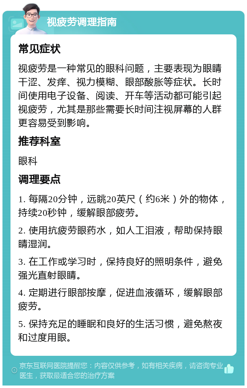 视疲劳调理指南 常见症状 视疲劳是一种常见的眼科问题，主要表现为眼睛干涩、发痒、视力模糊、眼部酸胀等症状。长时间使用电子设备、阅读、开车等活动都可能引起视疲劳，尤其是那些需要长时间注视屏幕的人群更容易受到影响。 推荐科室 眼科 调理要点 1. 每隔20分钟，远眺20英尺（约6米）外的物体，持续20秒钟，缓解眼部疲劳。 2. 使用抗疲劳眼药水，如人工泪液，帮助保持眼睛湿润。 3. 在工作或学习时，保持良好的照明条件，避免强光直射眼睛。 4. 定期进行眼部按摩，促进血液循环，缓解眼部疲劳。 5. 保持充足的睡眠和良好的生活习惯，避免熬夜和过度用眼。