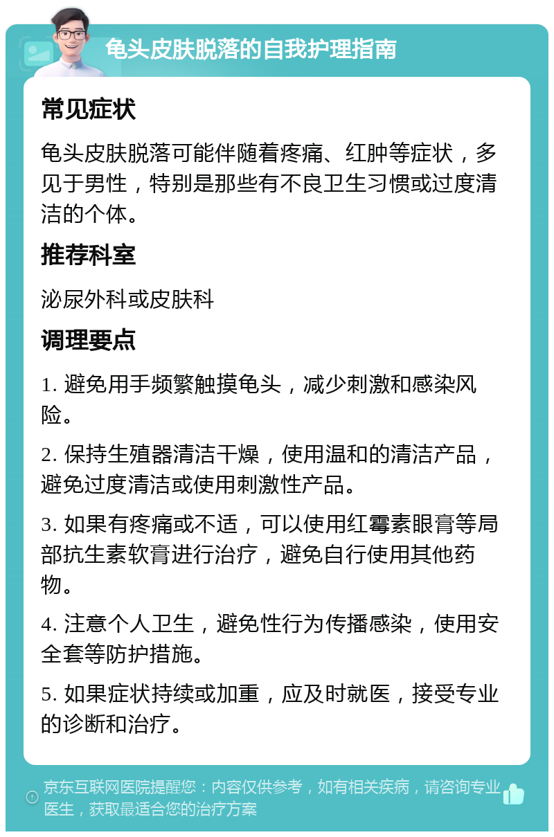 龟头皮肤脱落的自我护理指南 常见症状 龟头皮肤脱落可能伴随着疼痛、红肿等症状，多见于男性，特别是那些有不良卫生习惯或过度清洁的个体。 推荐科室 泌尿外科或皮肤科 调理要点 1. 避免用手频繁触摸龟头，减少刺激和感染风险。 2. 保持生殖器清洁干燥，使用温和的清洁产品，避免过度清洁或使用刺激性产品。 3. 如果有疼痛或不适，可以使用红霉素眼膏等局部抗生素软膏进行治疗，避免自行使用其他药物。 4. 注意个人卫生，避免性行为传播感染，使用安全套等防护措施。 5. 如果症状持续或加重，应及时就医，接受专业的诊断和治疗。