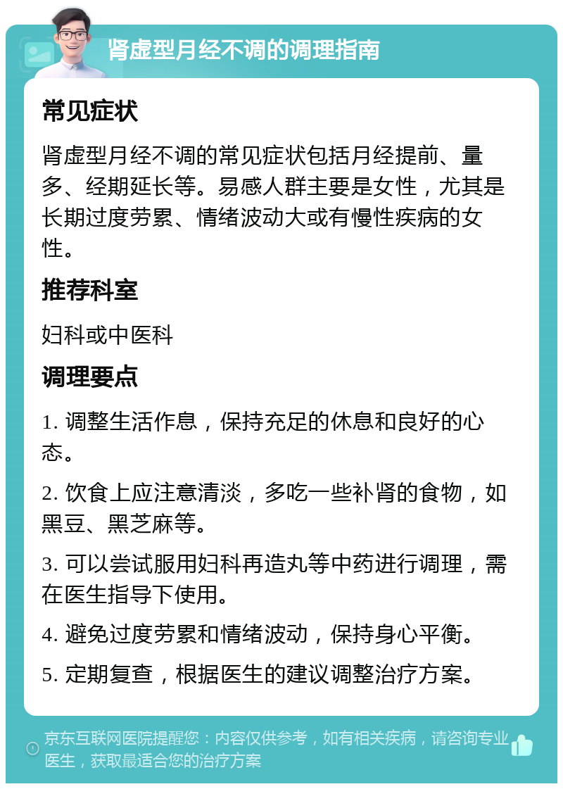 肾虚型月经不调的调理指南 常见症状 肾虚型月经不调的常见症状包括月经提前、量多、经期延长等。易感人群主要是女性，尤其是长期过度劳累、情绪波动大或有慢性疾病的女性。 推荐科室 妇科或中医科 调理要点 1. 调整生活作息，保持充足的休息和良好的心态。 2. 饮食上应注意清淡，多吃一些补肾的食物，如黑豆、黑芝麻等。 3. 可以尝试服用妇科再造丸等中药进行调理，需在医生指导下使用。 4. 避免过度劳累和情绪波动，保持身心平衡。 5. 定期复查，根据医生的建议调整治疗方案。