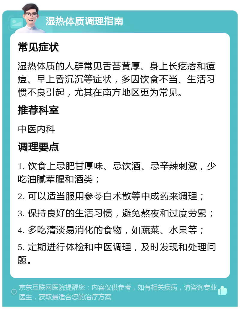 湿热体质调理指南 常见症状 湿热体质的人群常见舌苔黄厚、身上长疙瘩和痘痘、早上昏沉沉等症状，多因饮食不当、生活习惯不良引起，尤其在南方地区更为常见。 推荐科室 中医内科 调理要点 1. 饮食上忌肥甘厚味、忌饮酒、忌辛辣刺激，少吃油腻荤腥和酒类； 2. 可以适当服用参苓白术散等中成药来调理； 3. 保持良好的生活习惯，避免熬夜和过度劳累； 4. 多吃清淡易消化的食物，如蔬菜、水果等； 5. 定期进行体检和中医调理，及时发现和处理问题。