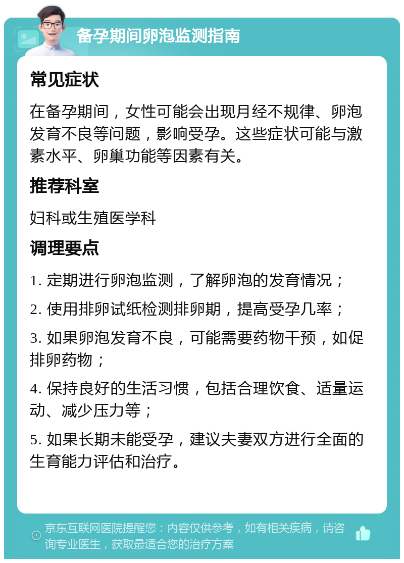 备孕期间卵泡监测指南 常见症状 在备孕期间，女性可能会出现月经不规律、卵泡发育不良等问题，影响受孕。这些症状可能与激素水平、卵巢功能等因素有关。 推荐科室 妇科或生殖医学科 调理要点 1. 定期进行卵泡监测，了解卵泡的发育情况； 2. 使用排卵试纸检测排卵期，提高受孕几率； 3. 如果卵泡发育不良，可能需要药物干预，如促排卵药物； 4. 保持良好的生活习惯，包括合理饮食、适量运动、减少压力等； 5. 如果长期未能受孕，建议夫妻双方进行全面的生育能力评估和治疗。