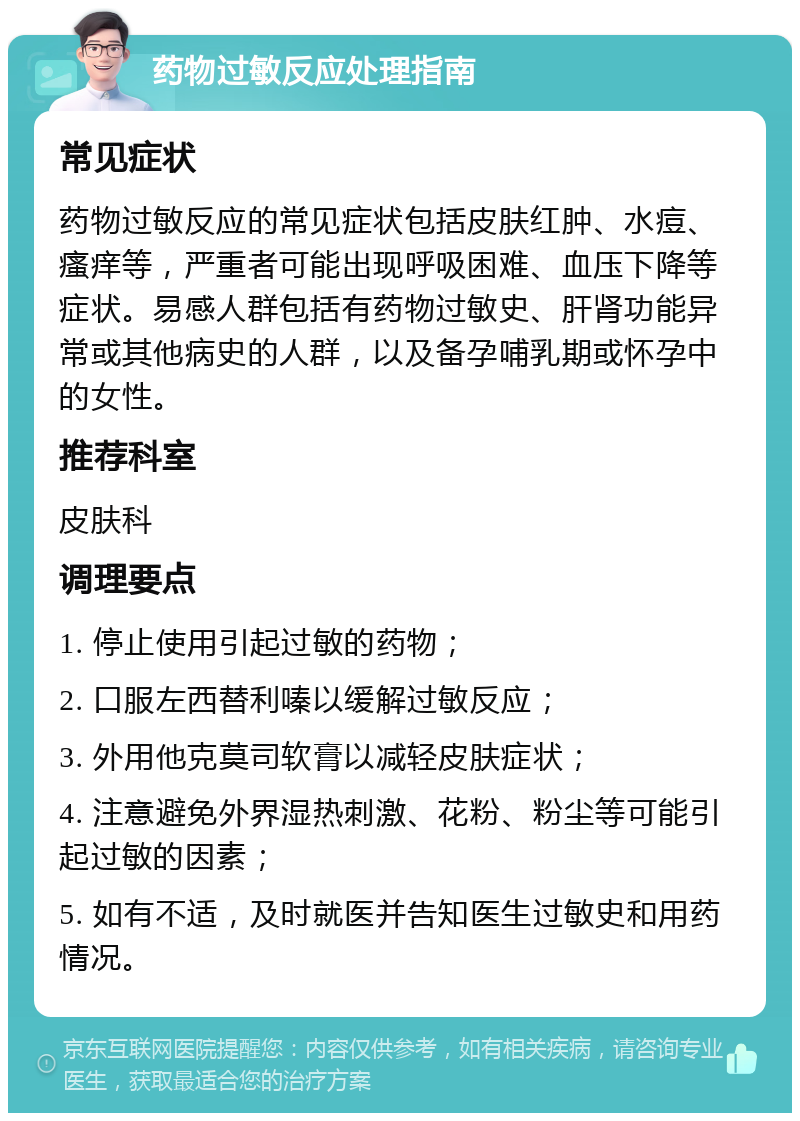 药物过敏反应处理指南 常见症状 药物过敏反应的常见症状包括皮肤红肿、水痘、瘙痒等，严重者可能出现呼吸困难、血压下降等症状。易感人群包括有药物过敏史、肝肾功能异常或其他病史的人群，以及备孕哺乳期或怀孕中的女性。 推荐科室 皮肤科 调理要点 1. 停止使用引起过敏的药物； 2. 口服左西替利嗪以缓解过敏反应； 3. 外用他克莫司软膏以减轻皮肤症状； 4. 注意避免外界湿热刺激、花粉、粉尘等可能引起过敏的因素； 5. 如有不适，及时就医并告知医生过敏史和用药情况。