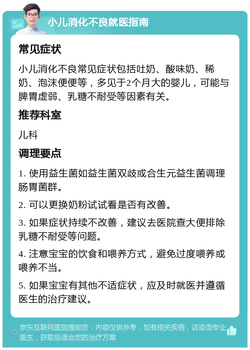 小儿消化不良就医指南 常见症状 小儿消化不良常见症状包括吐奶、酸味奶、稀奶、泡沫便便等，多见于2个月大的婴儿，可能与脾胃虚弱、乳糖不耐受等因素有关。 推荐科室 儿科 调理要点 1. 使用益生菌如益生菌双歧或合生元益生菌调理肠胃菌群。 2. 可以更换奶粉试试看是否有改善。 3. 如果症状持续不改善，建议去医院查大便排除乳糖不耐受等问题。 4. 注意宝宝的饮食和喂养方式，避免过度喂养或喂养不当。 5. 如果宝宝有其他不适症状，应及时就医并遵循医生的治疗建议。