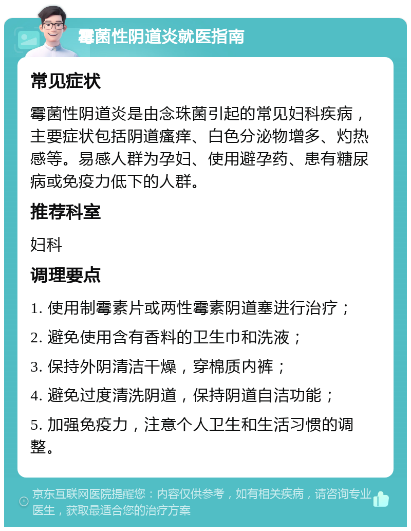 霉菌性阴道炎就医指南 常见症状 霉菌性阴道炎是由念珠菌引起的常见妇科疾病，主要症状包括阴道瘙痒、白色分泌物增多、灼热感等。易感人群为孕妇、使用避孕药、患有糖尿病或免疫力低下的人群。 推荐科室 妇科 调理要点 1. 使用制霉素片或两性霉素阴道塞进行治疗； 2. 避免使用含有香料的卫生巾和洗液； 3. 保持外阴清洁干燥，穿棉质内裤； 4. 避免过度清洗阴道，保持阴道自洁功能； 5. 加强免疫力，注意个人卫生和生活习惯的调整。