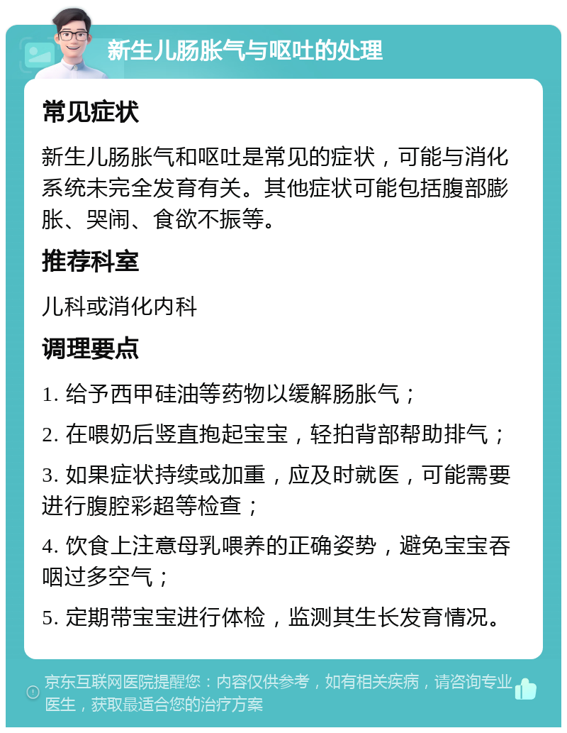 新生儿肠胀气与呕吐的处理 常见症状 新生儿肠胀气和呕吐是常见的症状，可能与消化系统未完全发育有关。其他症状可能包括腹部膨胀、哭闹、食欲不振等。 推荐科室 儿科或消化内科 调理要点 1. 给予西甲硅油等药物以缓解肠胀气； 2. 在喂奶后竖直抱起宝宝，轻拍背部帮助排气； 3. 如果症状持续或加重，应及时就医，可能需要进行腹腔彩超等检查； 4. 饮食上注意母乳喂养的正确姿势，避免宝宝吞咽过多空气； 5. 定期带宝宝进行体检，监测其生长发育情况。