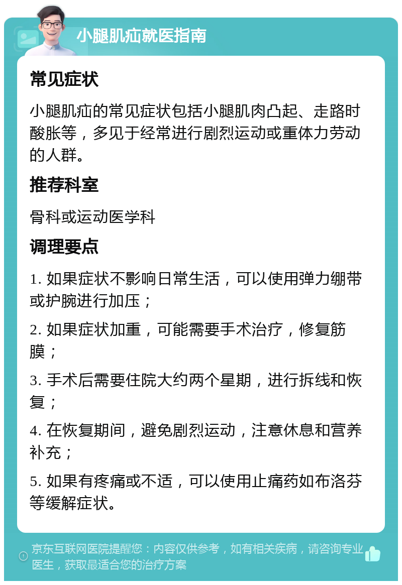 小腿肌疝就医指南 常见症状 小腿肌疝的常见症状包括小腿肌肉凸起、走路时酸胀等，多见于经常进行剧烈运动或重体力劳动的人群。 推荐科室 骨科或运动医学科 调理要点 1. 如果症状不影响日常生活，可以使用弹力绷带或护腕进行加压； 2. 如果症状加重，可能需要手术治疗，修复筋膜； 3. 手术后需要住院大约两个星期，进行拆线和恢复； 4. 在恢复期间，避免剧烈运动，注意休息和营养补充； 5. 如果有疼痛或不适，可以使用止痛药如布洛芬等缓解症状。