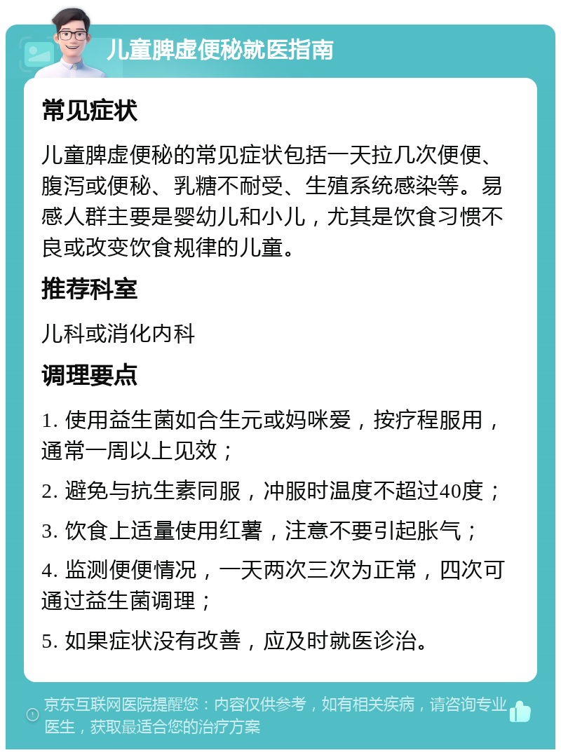 儿童脾虚便秘就医指南 常见症状 儿童脾虚便秘的常见症状包括一天拉几次便便、腹泻或便秘、乳糖不耐受、生殖系统感染等。易感人群主要是婴幼儿和小儿，尤其是饮食习惯不良或改变饮食规律的儿童。 推荐科室 儿科或消化内科 调理要点 1. 使用益生菌如合生元或妈咪爱，按疗程服用，通常一周以上见效； 2. 避免与抗生素同服，冲服时温度不超过40度； 3. 饮食上适量使用红薯，注意不要引起胀气； 4. 监测便便情况，一天两次三次为正常，四次可通过益生菌调理； 5. 如果症状没有改善，应及时就医诊治。