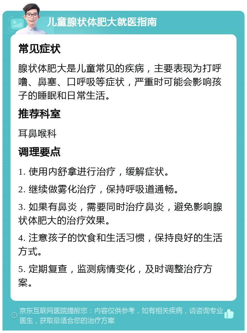 儿童腺状体肥大就医指南 常见症状 腺状体肥大是儿童常见的疾病，主要表现为打呼噜、鼻塞、口呼吸等症状，严重时可能会影响孩子的睡眠和日常生活。 推荐科室 耳鼻喉科 调理要点 1. 使用内舒拿进行治疗，缓解症状。 2. 继续做雾化治疗，保持呼吸道通畅。 3. 如果有鼻炎，需要同时治疗鼻炎，避免影响腺状体肥大的治疗效果。 4. 注意孩子的饮食和生活习惯，保持良好的生活方式。 5. 定期复查，监测病情变化，及时调整治疗方案。