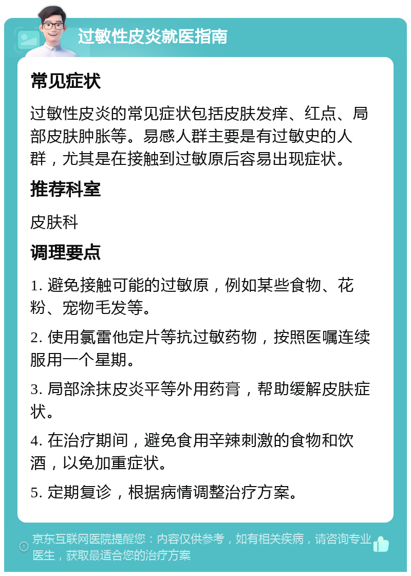 过敏性皮炎就医指南 常见症状 过敏性皮炎的常见症状包括皮肤发痒、红点、局部皮肤肿胀等。易感人群主要是有过敏史的人群，尤其是在接触到过敏原后容易出现症状。 推荐科室 皮肤科 调理要点 1. 避免接触可能的过敏原，例如某些食物、花粉、宠物毛发等。 2. 使用氯雷他定片等抗过敏药物，按照医嘱连续服用一个星期。 3. 局部涂抹皮炎平等外用药膏，帮助缓解皮肤症状。 4. 在治疗期间，避免食用辛辣刺激的食物和饮酒，以免加重症状。 5. 定期复诊，根据病情调整治疗方案。